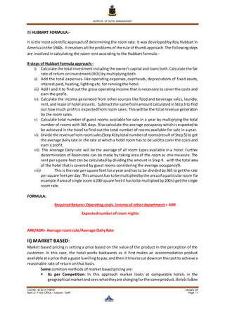 INSTITUTE OF HOTEL MANAGEMENT
Course –B.Sc in H&HA January ’20
Sem-2– Front Office – Lesson- Tariff Page 11
B) HUBBART FORMULA:-
It is the most scientific approach of determining the room rate. It was developed by Roy Hubbart in
Americainthe 1940s. It resolvesall the problemsof the rule of thumbapproach.The followingsteps
are involved in calculating the room rent according to the Hubbart formula:-
8 steps of Hubbart formula approach:-
i) Calculate the total investmentincludingthe owner’scapital andloansboth.Calculate the fair
rate of return on investment (ROI) by multiplying both.
ii) Add the total expenses- like operating expenses, overheads, depreciations of fixed assets,
interest paid, heating, lighting etc. for running the hotel.
iii) Add I and II to find out the gross operating income that is necessary to cover the costs and
earn the profit.
iv) Calculate the income generated from other sources like food and beverage sales, laundry,
rent,and lease of hotel areaetc. Subtractthe same fromamountcalculatedinStep3 to find
out how much profit is expectedfrom room sales. This will be the total revenue generation
by the room sales.
v) Calculate total number of guest rooms available for sale in a year by multiplying the total
number of rooms with 365 days. Also calculate the average occupancy whichis expectedto
be achieved in the hotel to find out the total number of rooms available for sale in a year.
vi) Divide the revenuefromroomsales(Step4) bytotal numberof rooms(resultof Step5) to get
the average dailyrate or the rate at whicha hotel room has to be soldto coverthe costs and
earn a profit.
vii) The Average Daily rate will be the average of all room types available in a hotel. Further
determination of Room rate can be made by taking area of the room as one measure. The
rent per square feet can be calculated by dividing the amount in Step 4. with the total area
of the hotel that is covered by guest rooms considering the average occupancy%.
viii) Thisis the rate persquare feetfora year andhas to be dividedby365 to getthe rate
persquare feetperday.Thisamounthas to be multipliedbythe areaof a particularroom for
example ifareaof single roomis200square feetithastobe multipliedby200togetthe single
room rate.
FORMULA:
RequiredReturn+ Operating costs- income of other department= ARR
Expectednumberof room nights
ARR/ADR= Average room rate/Average Daily Rate
II) MARKET BASED:
Market based pricing is setting a price based on the value of the product in the perception of the
customer. In this case, the hotel works backwards as it first makes an accommodation product
available ata price that a guestiswillingtopay,andthenit triestocut downon the cost to achieve a
reasonable rate of return on that basis.
Some common methods of market based pricing are:
 As per Competition: In this approach market looks at comparable hotels in the
geographical marketandseeswhattheyare chargingforthe same product.Hotelsfollow
 