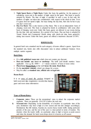 INSTITUTE OF HOTEL MANAGEMENT
Course –B.Sc in H&HA January ’20
Sem-2– Front Office – Lesson- Tariff Page 4
3. Night Spent Basis or Night Basis: Under this basis the guideline for the purpose of
calculating room rent is the number of night spent by the guest. This basis is usually
adopted by Motels. The time of night is specified in such a case. In fact only the
numbers of nights are taken into consideration with respect to the check-in time. Even
if a guest does not spend a night, but stays during the day time, then also he has to pay
one day’s room rent.
4. Day Use Basis: This is also known as Day Basis. This is not an independent basis of
charging room rent. This basis is adopted by hotels in combination with some other
basis of charging room rent. Under this basis, guests are allowed to use rooms during
the day time only and maximum for a period of six hours. Day use basis is adopted by
Transit Hotels and Commercial Hotels along with check-out time basis generally,
during lean season. Under this basis, guests are offered a maximum discount of 50%.
ROOM RATE-
In general hotel sets a standard rate for each category of rooms offered o guests. Apart from
the standard rats, hotels also offer discounted rates to attract additional business from
multiple market segment.
Rack Rate-
 It’s a full published room rate which does not contain any discount.
 Does not include any taxes or surcharge. The tariff card should mention ‘taxes
applicable’. For e.g. Rs. 5000++ (++ means exclusive of taxes or taxes extra)
 Placed near Room Rack on the wall hence the name Rack Rate.
 It's the maximum amount a hotel can charge for a room.
 May be called as standard rate, official rate or legal rate
Room Rack-
It is an array of metal file pockets designed to
hold room rack slips (registration records) that display
guest and room status information
Types of Room Rates-
i. Corporate rates: These are the promotional rates to attract the corporate market
segments. These are generally 10 to 20 % below the rack rate.
ii. Seasonal rate: Depending on the desirability of a location at a particular time of the
year, destination may have a high or a low season and rate also changes accordingly.
Destinations like hill stations, beaches etc. receive heavy tourist traffic during particular
periods of the year, and the rest of the year is a lean period in terms of tourism. The
duration when the tourist traffic at a particular place is high is known as peak season
and when the demand for hotel room drops down it is known as off season.
 