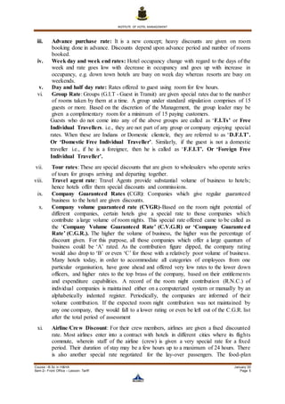 INSTITUTE OF HOTEL MANAGEMENT
Course –B.Sc in H&HA January ’20
Sem-2– Front Office – Lesson- Tariff Page 5
iii. Advance purchase rate: It is a new concept; heavy discounts are given on room
booking done in advance. Discounts depend upon advance period and number of rooms
booked.
iv. Week day and week end rates: Hotel occupancy change with regard to the days of the
week and rate goes low with decrease in occupancy and goes up with increase in
occupancy, e.g. down town hotels are busy on week day whereas resorts are busy on
weekends.
v. Day and half day rate: Rates offered to guest using room for few hours.
vi. Group Rate: Groups (G.I.T - Guest in Transit) are given special rates due to the number
of rooms taken by them at a time. A group under standard stipulation comprises of 15
guests or more. Based on the discretion of the Management, the group leader may be
given a complimentary room for a minimum of 15 paying customers.
Guests who do not come into any of the above groups are called as ‘F.I.Ts’ or Free
Individual Travellers. i.e., they are not part of any group or company enjoying special
rates. When these are Indians or Domestic clientele, they are referred to as ‘D.F.I.T’.
Or ‘Domestic Free Individual Traveller’. Similarly, if the guest is not a domestic
traveller i.e., if he is a foreigner, then he is called as ‘F.F.I.T’. Or ‘Foreign Free
Individual Traveller’.
vii. Tour rates: These are special discounts that are given to wholesalers who operate series
of tours for groups arriving and departing together.
viii. Travel agent rate: Travel Agents provide substantial volume of business to hotels;
hence hotels offer them special discounts and commissions.
ix. Company Guaranteed Rates (CGR): Companies which give regular guaranteed
business to the hotel are given discounts.
x. Company volume guaranteed rate (CVGR)-Based on the room night potential of
different companies, certain hotels give a special rate to those companies which
contribute a large volume of room nights. This special rate offered came to be called as
the ‘Company Volume Guaranteed Rate’ (C.V.G.R) or ‘Company Guaranteed
Rate’ (C.G.R.). The higher the volume of business, the higher was the percentage of
discount given. For this purpose, all those companies which offer a large quantum of
business could be ‘A’ rated. As the contribution figure dipped, the company rating
would also drop to ‘B’ or even ‘C’ for those with a relatively poor volume of business.
Many hotels today, in order to accommodate all categories of employees from one
particular organisation, have gone ahead and offered very low rates to the lower down
officers, and higher rates to the top brass of the company, based on their entitlements
and expenditure capabilities. A record of the room night contribution (R.N.C.) of
individual companies is maintained either on a computerized system or manually by an
alphabetically indented register. Periodically, the companies are informed of their
volume contribution. If the expected room night contribution was not maintained by
any one company, they would fall to a lower rating or even be left out of the C.G.R. list
after the total period of assessment
xi. Airline/Crew Discount: For their crew members, airlines are given a fixed discounted
rate. Most airlines enter into a contract with hotels in different cities where its flights
commute, wherein staff of the airline (crew) is given a very special rate for a fixed
period. Their duration of stay may be a few hours up to a maximum of 24 hours. There
is also another special rate negotiated for the lay-over passengers. The food-plan
 
