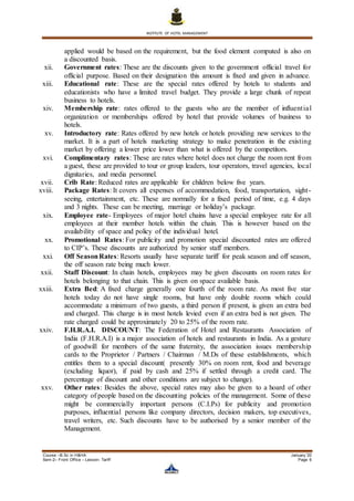 INSTITUTE OF HOTEL MANAGEMENT
Course –B.Sc in H&HA January ’20
Sem-2– Front Office – Lesson- Tariff Page 6
applied would be based on the requirement, but the food element computed is also on
a discounted basis.
xii. Government rates: These are the discounts given to the government official travel for
official purpose. Based on their designation this amount is fixed and given in advance.
xiii. Educational rate: These are the special rates offered by hotels to students and
educationists who have a limited travel budget. They provide a large chunk of repeat
business to hotels.
xiv. Membership rate: rates offered to the guests who are the member of influential
organization or memberships offered by hotel that provide volumes of business to
hotels.
xv. Introductory rate: Rates offered by new hotels or hotels providing new services to the
market. It is a part of hotels marketing strategy to make penetration in the existing
market by offering a lower price lower than what is offered by the competitors.
xvi. Complimentary rates: These are rates where hotel does not charge the room rent from
a guest, these are provided to tour or group leaders, tour operators, travel agencies, local
dignitaries, and media personnel.
xvii. Crib Rate: Reduced rates are applicable for children below five years.
xviii. Package Rates: It covers all expenses of accommodation, food, transportation, sight-
seeing, entertainment, etc. These are normally for a fixed period of time, e.g. 4 days
and 3 nights. These can be meeting, marriage or holiday’s package.
xix. Employee rate- Employees of major hotel chains have a special employee rate for all
employees at their member hotels within the chain. This is however based on the
availability of space and policy of the individual hotel.
xx. Promotional Rates: For publicity and promotion special discounted rates are offered
to CIP’s. These discounts are authorized by senior staff members.
xxi. Off SeasonRates: Resorts usually have separate tariff for peak season and off season,
the off season rate being much lower.
xxii. Staff Discount: In chain hotels, employees may be given discounts on room rates for
hotels belonging to that chain. This is given on space available basis.
xxiii. Extra Bed: A fixed charge generally one fourth of the room rate. As most five star
hotels today do not have single rooms, but have only double rooms which could
accommodate a minimum of two guests, a third person if present, is given an extra bed
and charged. This charge is in most hotels levied even if an extra bed is not given. The
rate charged could be approximately 20 to 25% of the room rate.
xxiv. F.H.R.A.I. DISCOUNT: The Federation of Hotel and Restaurants Association of
India (F.H.R.A.I) is a major association of hotels and restaurants in India. As a gesture
of goodwill for members of the same fraternity, the association issues membership
cards to the Proprietor / Partners / Chairman / M.Ds of these establishments, which
entitles them to a special discount( presently 30% on room rent, food and beverage
(excluding liquor), if paid by cash and 25% if settled through a credit card. The
percentage of discount and other conditions are subject to change).
xxv. Other rates: Besides the above, special rates may also be given to a hoard of other
category of people based on the discounting policies of the management. Some of these
might be commercially important persons (C.I.Ps) for publicity and promotion
purposes, influential persons like company directors, decision makers, top executives,
travel writers, etc. Such discounts have to be authorised by a senior member of the
Management.
 
