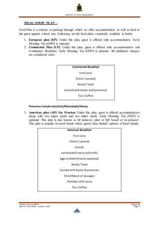 INSTITUTE OF HOTEL MANAGEMENT
Course –B.Sc in H&HA January ’20
Sem-2– Front Office – Lesson- Tariff Page 7
MEAL/ FOOD PLAN –
Food Plan is a scheme or package through which we offer accommodation as well as food to
the guest against a fixed rate. Following are the food plans commonly available in hotels.
1. European plan (EP): Under this plan, guest is offered only accommodation. Early
Morning Tea (EMT) is optional.
2. Continental Plan (CP): Under this plan, guest is offered with accommodation and
Continental Breakfast. Early Morning Tea (EMT) is optional. All additional charges
are considered extra.
Preserves include Jam/Jelly/Marmalade/Honey
3. American plan (AP)/ En- Pension: Under this plan, guest is offered accommodation
along with two major meals and two minor meals. Early Morning Tea (EMT) is
optional. This plan is also known as 'all inclusive plan' or 'full board' or 'en pension'.
This plan is popular in resort hotels where guests have limited options of food outside.
Continental Breakfast
Fruit Juice
(fresh / canned)
Bread / Toast
(served with butter and preserves)
Tea / Coffee
American Breakfast
Fruit Juice
(fresh / canned)
Cereals
(served with hot or cold milk)
Eggs to Order(fried or poached)
Bread / Toast
(served with butter & preserves
Sliced Bacon or Sausages
Pancakes with syrup
Tea / Coffee
 