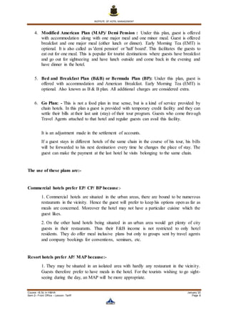 INSTITUTE OF HOTEL MANAGEMENT
Course –B.Sc in H&HA January ’20
Sem-2– Front Office – Lesson- Tariff Page 8
4. Modified American Plan (MAP)/ Demi Pension : Under this plan, guest is offered
with accommodation along with one major meal and one minor meal. Guest is offered
breakfast and one major meal (either lunch or dinner). Early Morning Tea (EMT) is
optional. It is also called as 'demi pension' or 'half board'. This facilitates the guests to
eat out for one meal. This is popular for tourist destinations where guests have breakfast
and go out for sightseeing and have lunch outside and come back in the evening and
have dinner in the hotel.
5. Bed and Breakfast Plan (B&B) or Bermuda Plan (BP): Under this plan, guest is
offered with accommodation and American Breakfast. Early Morning Tea (EMT) is
optional. Also known as B & B plan. All additional charges are considered extra.
6. Go Plan: - This is not a food plan in true sense, but is a kind of service provided by
chain hotels. In this plan a guest is provided with temporary credit facility and they can
settle their bills at their last unit (stay) of their tour program. Guests who come through
Travel Agents attached to that hotel and regular guests can avail this facility.
It is an adjustment made in the settlement of accounts.
If a guest stays in different hotels of the same chain in the course of his tour, his bills
will be forwarded to his next destination every time he changes the place of stay. The
guest can make the payment at the last hotel he visits belonging to the same chain.
The use of these plans are:-
Commercial hotels prefer EP/ CP/ BP because:-
1. Commercial hotels are situated in the urban areas, there are bound to be numerous
restaurants in the vicinity. Hence the guest will prefer to keep his options open as far as
meals are concerned. Moreover the hotel may not have a particular cuisine which the
guest likes.
2. On the other hand hotels being situated in an urban area would get plenty of city
guests in their restaurants. Thus their F&B income is not restricted to only hotel
residents. They do offer meal inclusive plans but only to groups sent by travel agents
and company bookings for conventions, seminars, etc.
Resort hotels prefer AP/ MAP because:-
1. They may be situated in an isolated area with hardly any restaurant in the vicinity.
Guests therefore prefer to have meals in the hotel. For the tourists wishing to go sight-
seeing during the day, an MAP will be more appropriate.
 