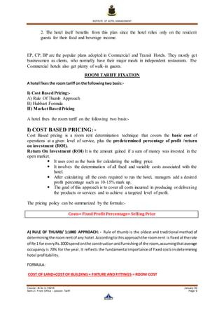 INSTITUTE OF HOTEL MANAGEMENT
Course –B.Sc in H&HA January ’20
Sem-2– Front Office – Lesson- Tariff Page 9
2. The hotel itself benefits from this plan since the hotel relies only on the resident
guests for their food and beverage income.
EP, CP, BP are the popular plans adopted in Commercial and Transit Hotels. They mostly get
businessmen as clients, who normally have their major meals in independent restaurants. The
Commercial hotels also get plenty of walk-in guests.
ROOM TARIFF FIXATION
A hotel fixesthe room tariff on the followingtwo basis:-
I) Cost BasedPricing:-
A) Rule Of Thumb Approach
B) Hubbart Formula
II) Market BasedPricing
A hotel fixes the room tariff on the following two basis:-
I) COST BASED PRICING: -
Cost Based pricing is a room rent determination technique that covers the basic cost of
operations at a given level of service, plus the predetermined percentage of profit /return
on investment (ROI).
Return On Investment (ROI) It is the amount gained if a sum of money was invested in the
open market.
 It uses cost as the basis for calculating the selling price.
 It involves the determination of all fixed and variable costs associated with the
hotel.
 After calculating all the costs required to run the hotel, managers add a desired
profit percentage such as 10-15% mark up.
 The goal of this approach is to cover all costs incurred in producing or delivering
the products or services and to achieve a targeted level of profit.
The pricing policy can be summarized by the formula:-
Costs+ Fixed Profit Percentage= Selling Price
A) RULE OF THUMB/ 1:1000 APPROACH: - Rule of thumb is the oldest and traditional method of
determiningthe roomrentof any hotel.Accordingtothisapproachthe roomrent is fixedatthe rate
of Re 1 foreveryRs.1000spendon the constructionandfurnishingof the room,assumingthataverage
occupancy is 70% for the year. It reflects the fundamental importance of fixed costs in determining
hotel profitability.
FORMULA:
COST OF LAND+COST OF BUILDING + FIXTURE AND FITTINGS = ROOM COST
 