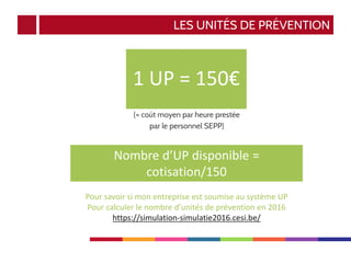 LES UNITÉS DE PRÉVENTION
(= coût moyen par heure prestée
par le personnel SEPP)
1 UP = 150€
Pour savoir si mon entreprise est soumise au système UP
Pour calculer le nombre d’unités de prévention en 2016
https://simulation-simulatie2016.cesi.be/
Nombre d’UP disponible =
cotisation/150
 