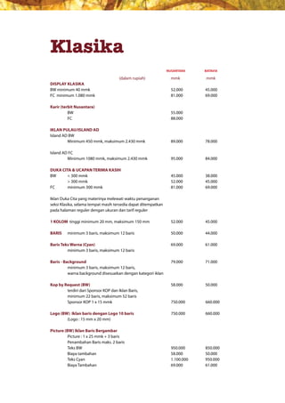 Klasika
                                                                NUSANTARA       BATAVIA
                                                                  nusantara     batavia
                                      (dalam rupiah)              mmk           mmk
DISPLAY KLASIKA
BW minimum 40 mmk                                                 52.000        45.000
FC minimum 1.080 mmk                                              81.000        69.000

Karir (terbit Nusantara)
          BW                                                      55.000
          FC                                                      88.000

IKLAN PULAU/ISLAND AD
Island AD BW
         Minimum 450 mmk, maksimum 2.430 mmk                      89.000        78.000

Island AD FC
         Minimum 1080 mmk, maksimum 2.430 mmk                     95.000        84.000

DUKA CITA & UCAPAN TERIMA KASIH
BW	     <	300	mmk	     	      	                 	       	         45.000	   	   38.000
	       >	300	mmk	     	      	                 	       	         52.000	   	   45.000
FC      minimum 300 mmk                                           81.000        69.000

Iklan Duka Cita yang materinya melewati waktu penanganan
seksi Klasika, selama tempat masih tersedia dapat ditempatkan
pada halaman reguler dengan ukuran dan tarif reguler

1 KOLOM tinggi minimum 20 mm, maksimum 150 mm                     52.000        45.000

BARIS    minimum 3 baris, maksimum 12 baris                       50.000        44.000

Baris Teks Warna (Cyan)                                           69.000        61.000
         minimum 3 baris, maksimum 12 baris

Baris - Background                                                79.000        71.000
          minimum 3 baris, maksimum 12 baris,
          warna background disesuaikan dengan kategori iklan

Kop by Request (BW)                                               58.000        50.000
        terdiri dari Sponsor KOP dan Iklan Baris,
        minimum 22 baris, maksimum 52 baris
        Sponsor KOP 1 x 15 mmk                                    750.000       660.000

Logo (BW) Iklan baris dengan Logo 10 baris                        750.000       660.000
        (Logo : 15 mm x 20 mm)

Picture (BW) Iklan Baris Bergambar
          Picture : 1 x 25 mmk + 3 baris
          Penambahan Baris maks. 2 baris
          Teks BW                                                 950.000       850.000
          Biaya tambahan                                          58.000        50.000
          Teks Cyan                                               1.100.000     950.000
          Biaya Tambahan                                          69.000        61.000
 