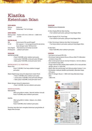 Klasika
Ketentuan Iklan
DATA MEDIA                                                            DEADLINE
Bahasa     : Indonesia                                                PEMBATALAN & PERUBAHAN
Terbit     : Setiap pagi, 7 hari seminggu
                                                                      A. Iklan Display BW dan Iklan Kavling
DATA TEKNIS                                                           					3	hari	sebelum	pemuatan,	pada	jam	kerja	Bagian	Iklan.
Bidang Cetak : 9 kolom (325 mm) x 540 mm = 4.860 mmk
Gutter       : 3,5 mm                                                 B. Iklan Display FC/SC, Front Page
                                                                      					5	hari	sebelum	pemuatan,	pada	jam	kerja	Bagian	Iklan.
MATERI IKLAN
BW           : final artwork, film positif/negatif                    C. Iklan Permintaan Halaman dan Iklan Centrespread
FC/SC        : film separasi + 5 set progresif proof di atas kertas   					7	hari	kerja	sebelum	pemuatan,	pada	jam	kerja	Bagian	Iklan.
               koran dengan raster 100 lines/inch
Data Digital : lihat ketentuan di lembar tersendiri                   D. Iklan Baris
Pembayaran : sebelum pemuatan                                            Pukul 16:00 WIB, sehari sebelum pemuatan.

DEADLINE                                                              CATATAN
MATERI IKLAN BW :                                                     •	Tarif	belum	termasuk	PPN	10%.
	        •	Pukul	10:00	WIB,	sehari	sebelum	pemuatan.	                 •		 ermintaan	halaman/posisi	khusus	(khusus	iklan	FC)	dikenakan	
                                                                        P
	        •	Jumat	pukul	10:00	WIB,	untuk	pemuatan	Minggu.	             			tambahan	biaya	20%.
	        •	Sabtu	pukul	10:00	WIB,	untuk	pemuatan	Senin.	              •		 klan	Centerspread	(ukuran	minimal	18	kolom	x	120	mm)	dikena-
                                                                        I
                                                                        kan	tambahan	biaya	20%.
MATERI IKLAN FC/ SC/ FRONT PAGE :                                     •		 inggi	maksimal	iklan	display	tidak	melebihi	270	cm	kecuali	iklan	
                                                                        T
Materi Film :                                                           dengan ukuran 3 x 540 mmk.
	         P
          	 ukul	12.00	WIB,	5	hari	kerja	sebelum	tanggal	             •		 ateri	iklan	dan	perhitungan	tarif	dihitung	dalam	bulatan	5	mm.
                                                                        M
          pemuatan                                                    •		 embatalan	melewati	deadline	pembatalan,	dikenakan	biaya	
                                                                        P
                                                                        25%	gross.
Materi	Digital	tanpa	retouch	&	adjustment	(materi	final)	:	           •		 klan	FC	Dengan	Ukuran	<1.080	mmk	tetap	dikenakan	biaya	
                                                                        I
	        •		Pukul	12:00	WIB,	sehari	sebelum	pemuatan.	                  iklan
	        •		Jumat	pukul	15:00	WIB,	untuk	pemuatan	Minggu.               1.080 mmk.
	        •		Sabtu	pukul	10:00	WIB,	untuk	pemuatan	Senin.		

Materi	dengan	retouch	&	adjustment	:
	        •	Pukul	12:00	WIB,		dua	hari	sebelum	pemuatan.

MATERI IKLAN BARIS :
NON DIGITAL
         (Iklan yang dikirim melalui : faksimili, ketikan manual)
         Pukul 14:30 WIB, sehari sebelum pemuatan.

DIGITAL
          (Iklan yang dikirim melalui : telepon, sms, disket,
          modem)
          Pukul 16:00 WIB, sehari sebelum pemuatan.

Penulisan teks iklan baris mengikuti ketentuan yang berlaku di
Bagian Iklan Kompas
 
