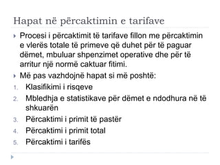 Hapat në përcaktimin e tarifave
 Procesi i përcaktimit të tarifave fillon me përcaktimin
e vlerës totale të primeve që duhet për të paguar
dëmet, mbuluar shpenzimet operative dhe për të
arritur një normë caktuar fitimi.
 Më pas vazhdojnë hapat si më poshtë:
1. Klasifikimi i risqeve
2. Mbledhja e statistikave për dëmet e ndodhura në të
shkuarën
3. Përcaktimi i primit të pastër
4. Përcaktimi i primit total
5. Përcaktimi i tarifës
 