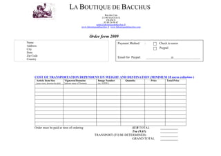 LA BOUTIQUE DE BACCHUS
                                                                              Rue des Cras
                                                                           21190 NANTOUX
                                                                               FRANCE
                                                                             03.80.26.09.42
                                                                      achat@laboutiquedebacchus.fr
                                                         www.laboutiquedebacchus.fr www.laboutiquedebacchus.com



                                                                  Order form 2009
Name                                                                                      Payment Method          :              Check in euros
Address:
                                                                                                                                 Paypal:
City
State
Zip Code
                                                                                          Email for Paypal:           ___________________@______________.______
Country




     COST OF TRANSPORTATION DEPENDENT ON WEIGHT AND DESTINATION (MINIMUM 18 euros colissimo )
       Article Item Size               Vigneron/Domaine                 Image Number             Quantity                Price        Total Price
       (sous-verre, dessous-de-plat)   Indicate name of Domanie         (ex. 03JD01)




     Order must be paid at time of ordering                                              SUB TOTAL                                ___________
                                                                                         Tva 19.6%                                ___________
                                                                    TRANSPORT (TO BE DETERMINED)                                  ___________
                                                                                         GRAND TOTAL                              ___________
 