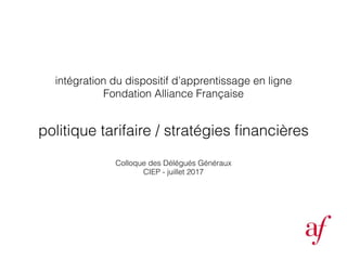 politique tarifaire / stratégies ﬁnancières
intégration du dispositif d’apprentissage en ligne
Fondation Alliance Française
Colloque des Délégués Généraux
CIEP - juillet 2017
 