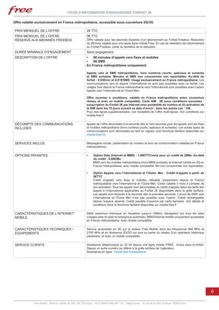 FICHE D’INFORMATION STANDARDISÉE FORFAIT 2€

Offre valable exclusivement en France métropolitaine, accessible sous couverture 2G/3G

 PRIX MENSUEL DE L’OFFRE                                 2€ TTC
 PRIX MENSUEL DE L’OFFRE                                 0€ TTC
 RÉSERVÉ AUX ABONNÉS FREEBOX                             Offre valable pour les abonnés titulaires d’un abonnement au Forfait Freebox. Réduction
                                                         de 2€/mois valable pour une seule ligne mobile Free. En cas de résiliation de l’abonnement
                                                         au Forfait Freebox, perte du bénéfice de la réduction.
 DURÉE MINIMALE D’ENGAGEMENT                             Sans engagement
 DESCRIPTION DE L’OFFRE                                  •	 60 minutes d’appels vers fixes et mobiles
                                                         •	 60 SMS
                                                         En France métropolitaine uniquement.

                                                         Appels voix et SMS métropolitains, hors numéros courts, spéciaux et surtaxés
                                                         et SMS surtaxés. Minutes et SMS non consommés non reportables. Au-delà du
                                                         forfait : 0,05€/mn et 0,01€/SMS. Usage exclusivement en France métropolitaine. Les
                                                         communications vers et depuis l’international ne sont pas possibles avec ce forfait. Les
                                                         usages Voix depuis la France métropolitaine vers l’international sont possibles avec l’option
                                                         Appels vers l’international et l’Outre-Mer.

                                                         Offre soumise à conditions, valable en France métropolitaine selon couverture
                                                         réseau et avec un mobile compatible. Carte SIM  : 0€ sous conditions suivantes  :
                                                         souscription du Forfait 2€ par Internet avec portabilité du numéro et (ii) activation de
                                                         la SIM dans les 15 jours suivant sa date d’envoi ; dans les autres cas : 10€.
                                                         Pour des lignes supplémentaires, voir modalités de l’offre multi-lignes. Voir conditions sur
                                                         mobile.free.fr


 DÉCOMPTE DES COMMUNICATIONS                             Appels de l’offre décomptés à la seconde dès la 1ère seconde pour les appels vers les fixes
 INCLUSES                                                et mobiles métropolitains (hors numéros courts, spéciaux et surtaxés). Les autres types de
                                                         communications sont décomptés au tarif en vigueur (voir brochure tarifaire disponible sur
                                                         mobile.free.fr).


 SERVICES INCLUS                                         Messagerie vocale, présentation du numéro et suivi de consommation (valables en France
                                                         métropolitaine).


 OPTIONS PAYANTES                                        •	   Option Data (Internet et MMS) : 1,99€TTC/mois pour un crédit de 20Mo. Au-delà
                                                              du crédit : 0,06€/Mo
                                                              MMS vers les mobiles métropolitains (hors MMS surtaxés) et Internet mobile en 3G en
                                                              France métropolitaine, avec mobile compatible. Mo non consommés non reportables.

                                                         •	    Option Appels vers l’international et l’Outre- Mer : Crédit d’appels à partir de
                                                               5€TTC
                                                              Crédit d’appels vers fixes et mobiles utilisable uniquement depuis la France
                                                              métropolitaine vers l’international et l’Outre-Mer. Crédit valable 3 mois à compter de
                                                              son activation. Tous les appels sont décomptées du crédit d’appels selon les tarifs des
                                                              appels à l’international applicables au Forfait 2€ disponibles dans la grille tarifaire.
                                                              Les appels sont facturés à la seconde dès la première seconde. L’envoi de SMS vers
                                                              l’international et l’Outre Mer n’est pas possible avec l’option. Crédit rechargeable
                                                              depuis l’espace abonné. Crédit payable d’avance par carte bancaire. Voir détails et
                                                              conditions dans la brochure tarifaire disponible sur mobile.free.fr


 CARACTÉRISTIQUES DE L’INTERNET                          Débit maximum théorique en réception jusqu’à 14Mb/s. Navigation sur tous les sites
 MOBILE                                                  (usages peer-to-peer et newsgroup autorisés). MMS/Internet mobile uniquement accessible
                                                         en France métropolitaine. Avec mobile compatible.


 CARACTÉRISTIQUES TECHNIQUES /                           Service accessible en 3G sur le réseau Free Mobile dans les fréquences 900 MHz et
 ÉQUIPEMENTS                                             2100 MHz et en itinérance 2G/3G sur tout ou partie du réseau d’un opérateur historique
                                                         partenaire, et avec un mobile compatible.


 SERVICE CLIENTS                                         Assistance téléphonique au 32 44 depuis une ligne mobile FREE : Inclus dans le forfait.
                                                         Depuis un autre numéro se référer à la grille tarifaire de l’opérateur.
                                                         Assistance en ligne: mobile.free.fr/assistance/




                                                                                                                                                         6

            Free Mobile - SAS au capital de 365.138.779 Euros - RCS PARIS 499 247 138 - Siège social : 16 rue de la Ville l’Evêque 75008 Paris
 