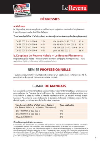 DÉGRESSIFS
a.Volume
Le dégressif de volume s’applique au tarif brut après majoration éventuelle d’emplacement.
Il s’applique par tranche de chiffre d’affaires.
Tranches de chiffre d’affaires brut après majoration éventuelle d’emplacement
De
De
De
De

12
19
38
57

000
001
001
001

€
€
€
€

à
à
à
à

19
38
57
76

000
000
000
000

€
€
€
€

2
4
6
8

%
%
%
%

De 76 001 € à 95 000 €
De 95 001 € à 114 000 €
De 114 001 € à 133 000 €
plus de 133 000 €

10
12
14
16

%
%
%
%

b.Couplage Le Revenu Hebdo + Le Revenu Placements
Dégressif couplage hebdo + mensuel (même thème de campagne, même période) : - 10 %
Applicable sur l’Hebdo et le Mensuel par addition au dégressif volume

REMISE PROFESSIONNELLE
Tout annonceur du Revenu Hebdo bénéficie d’un abattement forfaitaire de 15 %
pour tout ordre passé par un mandataire conseil.

CUMUL DE MANDATS
Est considéré comme mandataire un intermédiaire dûment mandaté par un annonceur
pour acheter de l’espace dans Le Revenu. La remise pour cumul de mandats sera
calculée sur la base du chiffre d’affaires net facturé dans Le Revenu Hebdo et son
Mensuel Placements selon le barème ci-dessous. Elle sera rétrocédée sous forme
d’avoir après encaissement de la dernière insertion.
Tranches de chiffre d’affaires net facturé
(Le Revenu Hebdo + Le Revenu Placements)
De 100 000 € à 300 000 €
De 300 001 € à 500 000 €
Plus de 500 001 €

Taux applicable
1%
2%
3%

Conditions générales de vente
L’annonceur est responsable du paiement des publicités prévues aux conditions définies sur le tarif.
Tout paiement effectué par l’annonceur à son intermédiaire mandaté ne le libère pas vis-à-vis du Revenu.
Le règlement est à 60 jours, par chèque ou par traite. En cas de retard de paiement, Le Revenu se réserve le
droit de suspendre l’exécution des ordres en cours. Pour paiement avant parution, 3 % d’escompte supplémentaire
seront accordés. Avant 30 jours, 2 % d’escompte consentis. L’original de la facture est adressé à l’annonceur
ou à son mandataire suivant les clauses du mandat d’achat d’espace, un double de la facture est envoyé à l’autre
partie. En cas de litige, le Tribunal de Commerce de Paris sera seul compétent.

5

 