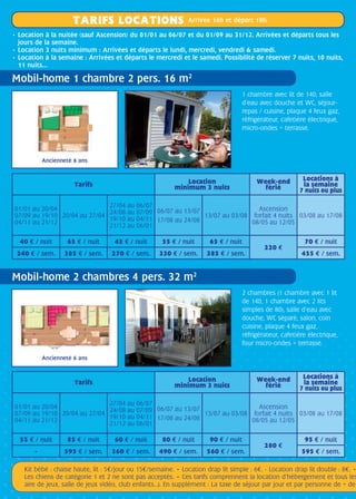 TARIFS LOCATIONS Arrivée 16h et départ 10h
Kit bébé : chaise haute, lit : 5/jour ou 15/semaine. • Location drap lit simple : 6. - Location drap lit double : 8. •
Les chiens de catégorie 1 et 2 ne sont pas acceptés. • Ces tarifs comprennent la location d’hébergement et tous les
aire de jeux, salle de jeux vidéo, club enfants…). En supplément : La taxe de séjour par jour et par personne de + de
Mobil-home 1 chambre 2 pers. 16 m2
Mobil-home 2 chambres 4 pers. 32 m2
• Location à la nuitée (sauf Ascension) du 01/01 au 06/07 et du 01/09 au 31/12. Arrivées et départs tous les
jours de la semaine.
• Location 3 nuits minimum : Arrivées et départs le lundi, mercredi, vendredi  samedi.
• Location à la semaine : Arrivées et départs le mercredi et le samedi. Possibilité de réserver 7 nuits, 10 nuits,
11 nuits…	
1 chambre avec lit de 140, salle
d’eau avec douche et WC, séjour-
repas / cuisine, plaque 4 feux gaz,
réfrigérateur, cafetière électrique,
micro-ondes + terrasse.
2 chambres (1 chambre avec 1 lit
de 140, 1 chambre avec 2 lits
simples de 80), salle d’eau avec
douche, WC séparé, salon, coin
cuisine, plaque 4 feux gaz,
réfrigérateur, cafetière électrique,
four micro-ondes + terrasse.
Tarifs Location
minimum 3 nuits
Week-end
férié
Locations à
la semaine
7 nuits ou plus
01/01 au 20/04
07/09 au 19/10
04/11 au 21/12
20/04 au 27/04
27/04 au 06/07
24/08 au 07/09
19/10 au 04/11
21/12 au 06/01
06/07 au 13/07
17/08 au 24/08
13/07 au 03/08
Ascension
forfait 4 nuits
08/05 au 12/05
03/08 au 17/08
40 e / nuit 65 e / nuit 45 e / nuit 55 e / nuit 65 e / nuit
220 e
70 e / nuit
240 e / sem. 385 e / sem. 270 e / sem. 330 e / sem. 385 e / sem. 455 e / sem.
Tarifs Location
minimum 3 nuits
Week-end
férié
Locations à
la semaine
7 nuits ou plus
01/01 au 20/04
07/09 au 19/10
04/11 au 21/12
20/04 au 27/04
27/04 au 06/07
24/08 au 07/09
19/10 au 04/11
21/12 au 06/01
06/07 au 13/07
17/08 au 24/08
13/07 au 03/08
Ascension
forfait 4 nuits
08/05 au 12/05
03/08 au 17/08
55 e / nuit 85 e / nuit 60 e / nuit 80 e / nuit 90 e / nuit
280 e
95 e / nuit
- 595 e / sem. 360 e / sem. 490 e / sem. 560 e / sem. 595 e / sem.
Ancienneté 6 ans
Ancienneté 6 ans
 