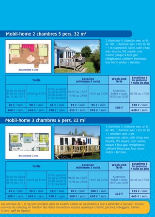 • Les animaux de  15 kg sont acceptés dans les locatifs, carnet de vaccination à jour à présenter à l’accueil : 4/jour.
s services du camping en fonction des dates d’ouverture (espace aquatique chauffé, piscines, toboggans, balnéo,
13 ans : tarif en vigueur.
2 chambres (1 chambre avec un lit
de 140, 1 chambre avec 2 lits de 80
+ 1 lit superposé), salon, salle d’eau
avec douche, WC séparé, coin
cuisine, plaque 4 feux gaz,
réfrigérateur, cafetière électrique,
four micro-ondes + terrasse.
3 chambres (1 chambre avec un lit
de 140, 1 chambre avec 2 lits de 80
+ 1 chambre avec 2 lits
superposés), salon, salle d’eau avec
douche, WC séparé, coin cuisine,
plaque 4 feux gaz, réfrigérateur,
cafetière électrique, four micro-
ondes + terrasse.
Tarifs Location
minimum 3 nuits
Week-end
férié
Locations à
la semaine
7 nuits ou plus
01/01 au 20/04
07/09 au 19/10
04/11 au 21/12
20/04 au 27/04
27/04 au 06/07
24/08 au 07/09
19/10 au 04/11
21/12 au 06/01
06/07 au 13/07
17/08 au 24/08
13/07 au 03/08
Ascension
forfait 4 nuits
08/05 au 12/05
03/08 au 17/08
60 e / nuit 90 e / nuit 65 e / nuit 85 e / nuit 95 e / nuit
300 e
100 e / nuit
360 e / sem. 630 e / sem. 390 e / sem. 525 e / sem. 595 e / sem. 630 e / sem.
Tarifs Location
minimum 3 nuits
Week-end
férié
Locations à
la semaine
7 nuits ou plus
01/01 au 20/04
07/09 au 19/10
04/11 au 21/12
20/04 au 27/04
27/04 au 06/07
24/08 au 07/09
19/10 au 04/11
21/12 au 06/01
06/07 au 13/07
17/08 au 24/08
13/07 au 03/08
Ascension
forfait 4 nuits
08/05 au 12/05
03/08 au 17/08
65 e / nuit 95 e / nuit 70 e / nuit 90 e / nuit 100 e / nuit
320 e
105 e / nuit
390 e / sem. 665 e / sem. 420 e / sem. 560 e / sem. 630 e / sem. 665 e / sem.
Mobil-home 2 chambres 5 pers. 32 m2
Mobil-home 3 chambres 6 pers. 32 m2
Ancienneté 6 ans
Ancienneté 2 ans
 