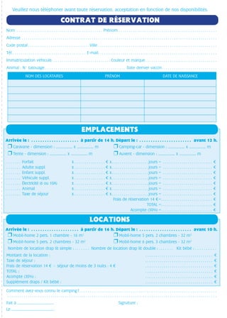 Nom. . . . . . . . . . . . . . . . . . . . . . . . . . . . . . . . . . . . . . . . . . . Prénom . . . . . . . . . . . . . . . . . . . . . . . . . . . . . . . . . . . . . . . . . . . . . . . .
Adresse . . . . . . . . . . . . . . . . . . . . . . . . . . . . . . . . . . . . . . . . . . . . . . . . . . . . . . . . . . . . . . . . . . . . . . . . . . . . . . . . . . . . . . . . . . . . . . . 
Code postal  . . . . . . . . . . . . . . . . . . . . . . . . . . . . .  Ville  . . . . . . . . . . . . . . . . . . . . . . . . . . . . . . . . . . . . . . . . . . . . . . . . . . . . . . . . . 
Tél. . . . . . . . . . . . . . . . . . . . . . . . . . . . . . . . . . . . . E-mail . . . . . . . . . . . . . . . . . . . . . . . . . . . . . . . . . . . . . . . . . . . . . . . . . . . . . . . . . 
Immatriculation véhicule. . . . . . . . . . . . . . . . . . . . . . . . . . . . .  Couleur et marque . . . . . . . . . . . . . . . . . . . . . . . . . . . . . . . . . . 
Animal : N° tatouage. . . . . . . . . . . . . . . . . . . . . . . . . . . . . . . . . . . . . . .  Date dernier vaccin . . . . . . . . . . . . . . . . . . . . . . . . . . 
Veuillez nous téléphoner avant toute réservation, acceptation en fonction de nos disponibilités.
NOM DES LOCATAIRES PRÉNOM DATE DE NAISSANCE
CONTRAT DE RÉSERVATION
Comment avez-vous connu le camping ?  . . . . . . . . . . . . . . . . . . . . . . . . . . . . . . . . . . . . . . . . . . . . . . . . . . . . . . . . . . . . . . . . . . 	
. . . . . . . . . . . . . . . . . . . . . . . . . . . . . . . . . . . . . . . . . . . . . . . . . . . . . . . . . . . . . . . . . . . . . . . . . . . . . . . . . . . . . . . . . . . . . . . . . . . . . .
Fait à ..........................................	 Signature :
Le .................................................
❒ Caravane - dimension : ........……….. x ........……….. m	 ❒ Camping-car - dimension : ........……….. x ........……….. m	
❒ Tente - dimension : ........……….. x ........……….. m	 ❒ Auvent - dimension : ........……….. x ........……….. m
. . . . . . . Forfait 	 x  . . . . . . . . . . . . . . .  x . . . . . . . . . . . . . . . . .  jours =  . . . . . . . . . . . . . . . . . . . . . . . . 
. . . . . . . Adulte suppl. 	 x  . . . . . . . . . . . . . . .  x . . . . . . . . . . . . . . . . .  jours =  . . . . . . . . . . . . . . . . . . . . . . . . 
. . . . . . . Enfant suppl. 	 x  . . . . . . . . . . . . . . .  x . . . . . . . . . . . . . . . . .  jours =  . . . . . . . . . . . . . . . . . . . . . . . . 
. . . . . . . Véhicule suppl. 	 x  . . . . . . . . . . . . . . .  x . . . . . . . . . . . . . . . . .  jours =  . . . . . . . . . . . . . . . . . . . . . . . . 
. . . . . . . Électricité (6 ou 10A) 	 x  . . . . . . . . . . . . . . .  x . . . . . . . . . . . . . . . . .  jours =  . . . . . . . . . . . . . . . . . . . . . . . . 
. . . . . . . Animal	 x  . . . . . . . . . . . . . . .  x . . . . . . . . . . . . . . . . .  jours =  . . . . . . . . . . . . . . . . . . . . . . . . 
. . . . . . . Taxe de séjour	 x  . . . . . . . . . . . . . . .  x . . . . . . . . . . . . . . . . .  jours =  . . . . . . . . . . . . . . . . . . . . . . . . 
	 Frais de réservation 14  = . . . . . . . . . . . . . . . . . . . . . . . . . 
	 TOTAL = . . . . . . . . . . . . . . . . . . . . . . . . . 
	 Acompte (30%) = . . . . . . . . . . . . . . . . . . . . . . . . . 
EMPLACEMENTS
Nombre de location drap lit simple : . . . . . . . Nombre de location drap lit double : . . . . . . . Kit bébé : . . . . . . . . . .
Montant de la location : 	  . . . . . . . . . . . . . . . . . . . . . . . . . . . . . . . . . . 
Taxe de séjour : 	  . . . . . . . . . . . . . . . . . . . . . . . . . . . . . . . . . . 
Frais de réservation 14  - séjour de moins de 3 nuits : 4  	  . . . . . . . . . . . . . . . . . . . . . . . . . . . . . . . . . . 
TOTAL : 	  . . . . . . . . . . . . . . . . . . . . . . . . . . . . . . . . . . 
Acompte (30%) : 	  . . . . . . . . . . . . . . . . . . . . . . . . . . . . . . . . . . 
Supplément draps / Kit bébé : 	  . . . . . . . . . . . . . . . . . . . . . . . . . . . . . . . . . . 
❒ Mobil-home 2 pers. 1 chambre - 16 m2
	 ❒ Mobil-home 5 pers. 2 chambres - 32 m2
❒ Mobil-home 5 pers. 2 chambres - 32 m2
	 ❒ Mobil-home 6 pers. 3 chambres - 32 m2
LOCATIONS
Arrivée le : . . . . . . . . . . . . . . . . . . . . . . à partir de 14 h. Départ le :  . . . . . . . . . . . . . . . . . . . . . . . avant 12 h.
Arrivée le : . . . . . . . . . . . . . . . . . . . . . . à partir de 16 h. Départ le :  . . . . . . . . . . . . . . . . . . . . . . . avant 10 h.
 