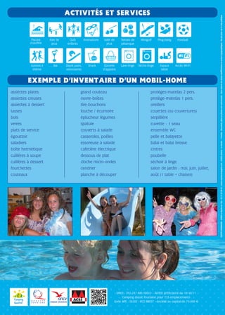 EXEMPLE D’INVENTAIRE D’UN MOBIL-HOME
ACTIVITÉS ET SERVICES
assiettes plates
assiettes creuses
assiettes à dessert
tasses
bols
verres
plats de service
égouttoir
saladiers
boîte hermétique
cuillères à soupe
cuillères à dessert
fourchettes
couteaux
grand couteau
ouvre-boîtes
tire-bouchons
louche / écumoire
éplucheur légumes
spatule
couverts à salade
casseroles, poêles
essoreuse à salade
cafetière électrique
dessous de plat
cloche micro-ondes
cendrier
planche à découper
protèges-matelas 2 pers.
protège-matelas 1 pers.
oreillers
couettes (ou couvertures)
serpillière
cuvette - 1 seau
ensemble WC
pelle et balayette
balai et balai brosse
cintres
poubelle
séchoir à linge
salon de jardin : mai, juin, juillet,
août (1 table + chaises)
Piscine
chauffée
Soirées à
thème
Aire de
jeux
Bar
Club
enfants
Dépôt pains,
viennoiseries
Animations
Snack
Salle de
jeux
Épicerie
d’appoint
Terrain de
pétanque
Lave-linge
Minigolf
Sèche-linge
Ping-pong
Espace
bébé
Football
Accès Wi-Fi
COYOTECOMPAGNIE-85000LaRochesurYon-0251050843-www.coyotecompagnie.com-Créditsphotos:LeGoulet-©Fotolia-Document,plansetphotosnoncontractuels-Sousréservedetoutesmodificationseterreurstypographiques-Nepasjetersurlavoiepublique.
SIRET : 392 247 896 00013 - Arrêté préfectoral du 18/10/11
Camping classé Tourisme pour 155 emplacements
Code APE : 5530Z - RCS BREST - Société au capital de 75 000 e
 