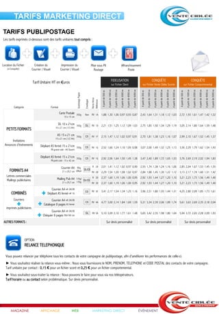 TARIFS MARKETING DIRECT
TARIFS PUBLIPOSTAGE
Les tarifs exprimés ci-dessous sont des tarifs unitaires tout compris :




Location du Fichier           Création du                  Impression du                                    Mise sous Pli                                                                     Affranchissement
    (si Conquête)           Courrier / Visuel             Courrier / Visuel                                   Routage                                                                               Poste


                                                                                                                                                               FIDELISATION                                                                                                                                CONQUÊTE                                                                                                                              CONQUÊTE
                            Tarif Unitaire HT en €uros                                                                                                           sur Fichier Client                                                                                    sur Fichier Vente Ciblée Scorée                                                                                                                   sur Fichier Comportemental




                                                                                                                                                                      A partir de 2000 ex




                                                                                                                                                                                                                                        A partir de 5000 ex




                                                                                                                                                                                                                                                                                                            A partir de 2000 ex




                                                                                                                                                                                                                                                                                                                                                                              A partir de 5000 ex




                                                                                                                                                                                                                                                                                                                                                                                                                                                                                                                    A partir de 5000 ex
                                                                                                                                                A partir de 1000 ex



                                                                                                                                                                                            A partir de 3000 ex

                                                                                                                                                                                                                  A partir de 4000 ex




                                                                                                                                                                                                                                                                                     A partir de 1000 ex



                                                                                                                                                                                                                                                                                                                                  A partir de 3000 ex

                                                                                                                                                                                                                                                                                                                                                        A partir de 4000 ex




                                                                                                                                                                                                                                                                                                                                                                                                                           A partir de 1000 ex

                                                                                                                                                                                                                                                                                                                                                                                                                                                  A partir de 2000 ex

                                                                                                                                                                                                                                                                                                                                                                                                                                                                        A partir de 3000 ex

                                                                                                                                                                                                                                                                                                                                                                                                                                                                                              A partir de 4000 ex
                                                                                                                          A partir de 500 ex




                                                                                                                                                                                                                                                               A partir de 500 ex




                                                                                                                                                                                                                                                                                                                                                                                                    A partir de 500 ex
                                                                              Grammage Papier




                                                                                                            Recto Verso
                                                                                                Enveloppe


                                                                                                            Référence


           Catégorie                            Format
                                                         Carte Postale        350g              Non         RV 1A         1,88 1,30 1,06 0,97 0,93 0,87                                                                                                        2,43 1,64 1,31 1,18 1,12 1,03                                                                                                        2,72 1,93 1,61 1,47 1,42 1,32
                                                               10 x 15 cm

                                                         DL 10 x 21cm         350g              DL          RV 1D         2,21 1,51 1,25 1,12 1,09 1,03                                                                                                        2,75 1,85 1,50 1,34 1,29 1,19                                                                                                        3,05 2,14 1,80 1,64 1,59 1,48
                                                     10 x 21 cm (1/3 A4)
   PETITS FORMATS
                                                       A5 15 x 21 cm          350g              C5          RV 1F         2,15 1,47 1,12 1,02 0,97 0,91                                                                                                        2,70 1,81 1,38 1,23 1,16 1,07                                                                                                        2,99 2,10 1,67 1,52 1,45 1,37
                                                     15 x 21 cm (1/2 A4)
        Invitations
  Annonces d'évènements             Dépliant A5 fermé 15 x 21cm               350g              C5          RV 1G         2,52 1,66 1,24 1,10 1,05 0,98                                                                                                        3,07 2,00 1,49 1,32 1,25 1,13                                                                                                        3,36 2,29 1,79 1,62 1,54 1,43
                                                Pli grand coté : A4 Ouvert

                                    Dépliant A5 fermé 15 x 21cm               350g              C5          RV 1G         2,92 2,06 1,64 1,50 1,45 1,38                                                                                                        3,47 2,40 1,89 1,72 1,65 1,53                                                                                                        3,76 2,69 2,19 2,02 1,94 1,83
                                                Pli petit coté : 15 x 42 cm

                                                           Courrier A4    90g         R 2A                                2,01 1,41 1,12 1,02 0,97 0,90                                                                                                        2,55 1,74 1,38 1,24 1,16 1,06                                                                                                        2,85 2,04 1,67 1,53 1,45 1,35
      FORMATS A4                                                                DL/C5
                                                            21 x 29,7 cm Offset       RV 2B                               2,29 1,54 1,20 1,08 1,02 0,97                                                                                                        2,84 1,88 1,45 1,30 1,22 1,12                                                                                                        3,13 2,17 1,74 1,60 1,51 1,42
   Lettres commerciales                                                                                      R 3D         2,37 1,60 1,19 1,06 1,00 0,95                                                                                                        2,92 1,93 1,44 1,27 1,20 1,10                                                                                                        3,21 2,23 1,73 1,56 1,49 1,40
   Mailings publicitaires                              Mailing Pub A4    135g/
                                                                               DL/C5
                                                            21 x 29,7 cm 170g        RV 3D                                2,37 1,60 1,19 1,06 1,00 0,95                                                                                                        2,92 1,93 1,44 1,27 1,20 1,10                                                                                                        3,21 2,23 1,73 1,56 1,49 1,40

                                             Courrier A4 réf 2A/2B
                                                                                    -           C5          RV 3E         3,41 2,17 1,54 1,34 1,25 1,16                                                                                                        3,96 2,51 1,80 1,55 1,44 1,31                                                                                                        4,25 2,80 2,09 1,85 1,73 1,61
        COMBINÉS                          Dépliant A5 fermé réf 1G
          Courriers                           Courrier A4 réf 2A/2B
                                                                                    -           C5          RV 4A         4,77 3,00 2,14 1,84 1,69 1,59                                                                                                        5,31 3,34 2,39 2,06 1,89 1,74                                                                                                        5,61 3,63 2,69 2,35 2,18 2,04
                                       Catalogue 8 pages A5 fermé
   imprimés publicitaires
                                             Courrier A4 réf 2A/2B
                                                                                    -           DL           RV 5A        5,10 3,09 2,10 1,77 1,61 1,48                                                                                                        5,65 3,42 2,35 1,98 1,80 1,64                                                                                                        5,94 3,72 2,65 2,28 2,09 1,93
                                      Chéquier 8 pages 90x160 cm
 AUTRES FORMATS :                                                                                                                              Sur devis personnalisé                                                                                                               Sur devis personnalisé                                                                                                               Sur devis personnalisé




                       OPTION
                       RELANCE TELEPHONIQUE

  Vous pouvez relancer par téléphone tous les contacts de votre campagne de publipostage, afin d'améliorer les performances de celle-ci.
  ► Vous souhaitez réaliser la relance vous-même : Nous vous fournissons le NOM, PRENOM, TELEPHONE et CODE POSTAL des contacts de votre campagne.
  Tarif unitaire par contact : 0,15 € pour un fichier scoré et 0,25 € pour un fichier comportemental.
  ► Vous souhaitez sous-traiter la relance : Nous pouvons le faire pour vous via nos téléopérateurs.
  Tarif horaire ou au contact selon problématique. Sur devis personnalisé.




       MAGAZINE                     AFFICHAGE                          WEB                                   MARKETING DIRECT                                                                                                                                 ÉVÉNEMENT
 
