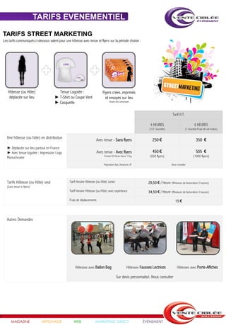 TARIFS EVENEMENTIEL

TARIFS STREET MARKETING
Les tarifs communiqués ci-dessous valent pour une hôtesse avec tenue et flyers sur la période choisie :




                                            LOGO




                                                         LOGO




   Hôtesse (ou Hôte)                    Tenue Logotée :                        Flyers crées, imprimés
    déplacée sur lieu                 ► T-Shirt ou Coupe Vent                    et envoyés sur lieu
                                      ► Casquette                                    Visuels non contractuels




                                                                                                                                           Tarif H.T.

                                                                                                                         4 HEURES                                6 HEURES
                                                                                                                         (1/2 Journée)                  (1 Journée Frais de vie inclus)

  Une hôtesse (ou hôte) en distribution
                                                                         Avec tenue - Sans flyers                          250 €                                  350 €
  ► Déplacée sur lieu partout en France
  ► Avec tenue logotée : Impression Logo                                   Avec tenue - Avec flyers                        450 €                                  505 €
  Monochrome                                                                    Format A5 Recto Verso 135g               (650 flyers)                          (1000 flyers)

                                                                                Majoration Nuit, Dimanche /JF                             Nous consulter




  Tarifs Hôtesse (ou Hôte) seul                    Tarif Horaire Hôtesse (ou Hôte) Junior                               29,50 € / Heure (Minimum de facturation 3 heures)
  (Sans tenue ni flyers)
                                                   Tarif Horaire Hôtesse (ou Hôte) avec expérience                      34,50 € / Heure (Minimum de facturation 3 heures)

                                                   Frais de déplacements                                                                     15 €



  Autres Demandes




                                                       Hôtesses avec Ballon Bag                           Hôtesses Fausses Lectrices           Hôtesses avec Porte-Affiches

                                                                                             Sur devis personnalisé. Nous consulter




     MAGAZINE                AFFICHAGE                WEB               MARKETING DIRECT                            ÉVÉNEMENT
 
