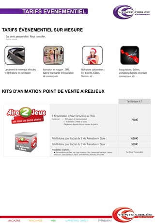 TARIFS EVENEMENTIEL


TARIFS ÉVÈNEMENTIEL SUR MESURE
  Sur devis personnalisé. Nous consulter.
  Visuels non contractuels




 Lancement de nouveaux véhicules          Animation en magasin : GMS,                        Opérations saisonnières :                       Inaugurations, Soirées,
 et Opérations en concession              Galerie marchande et Association                   Fin d'année, Soldes,                            animations diverses, incentives
                                          de commerçants                                     Rentrée, etc..                                  commerciaux, etc…




KITS D'ANIMATION POINT DE VENTE AIRE2JEUX

                                                                                                                                                     Tarif Unitaire H.T.




                                                   1 Kit Animation in Store Aire2Jeux au choix
                                                   Comprend : - 1 Kit Support de Communication
                                                               - 1 Kit Dotation, Thème au choix
                                                                                                                                                          790 €
                                                               - Règlement déposé chez un huissier de justice




                                                   Prix Unitaire pour l’achat de 3 kits Animation in Store :                                              690 €
                                                   Prix Unitaire pour l’achat de 5 kits Animation in Store :                                              590 €
                                                   Possibilités d’Options :
                                                     ► Personnalisation du Pack avec Logo Annonceur, Offre Commerciale Spécifique, Cadeaux          Sur Devis Personnalisé
                                                     Annonceurs, Dates Spécifiques, Flyers, Street Marketing, Marketing Direct, Web.




     MAGAZINE                 AFFICHAGE          WEB                 MARKETING DIRECT                                ÉVÉNEMENT
 