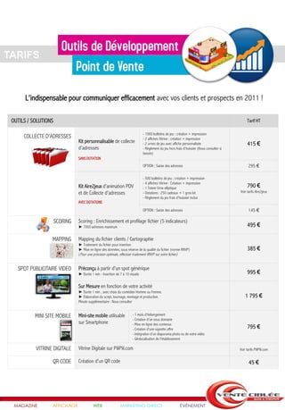 TARIFS



       L'indispensable pour communiquer efficacement avec vos clients et prospects en 2011 !

 OUTILS / SOLUTIONS                                                                                                                               Tarif HT

                                                                              - 1000 bulletins de jeu : création + impression
      COLLECTE D'ADRESSES                                                     - 2 affiches Vitrine : création + impression
                                Kit personnalisable de collecte               - 2 urnes de jeu avec affiche personnalisée                         415 €
                                d'adresses                                    - Règlement du jeu hors frais d'huissier (Nous consulter si
                                                                              besoin)
                                SANS DOTATION
                                                                              OPTION : Saisie des adresses                                         295 €

                                                                              - 500 bulletins de jeu : création + impression
                                                                              - 4 affiches Vitrine : Création + impression
                                Kit Aire2jeux d'animation PDV                 - 1 Totem Urne elliptique                                           790 €
                                et de Collecte d'adresses                     - Dotations : 250 cadeaux + 1 gros lot                        Voir tarifs Aire2jeux
                                                                              - Règlement du jeu frais d'huissier inclus
                                AVEC DOTATIONS
                                                                              OPTION : Saisie des adresses                                         145 €

                      SCORING   Scoring : Enrichissement et profilage fichier (5 indicateurs)
                                ► 7000 adresses maximum                                                                                           495 €

                  MAPPING       Mapping du fichier clients / Cartographie
                                ► Traitement du fichier pour insertion
                                ► Mise en ligne des données, sous réserve de la qualité du fichier (norme RNVP)                                   385 €
                                (Pour une précision optimale, effectuer traitement RNVP sur votre fichier)


   SPOT PUBLICITAIRE VIDEO      Préconçu à partir d'un spot générique
                                ► Durée 1 min - Insertion de 7 à 10 visuels                                                                       995 €

                                Sur Mesure en fonction de votre activité
                                ► Durée 1 min , avec choix du comédien Homme ou Femme.
                                ► Elaboration du script, tournage, montage et production.                                                       1 795 €
                                Minute supplémentaire : Nous consulter


           MINI SITE MOBILE     Mini-site mobile utilisable           - 1 mois d'hébergement
                                                                      - Création d'un sous domaine
                                sur Smartphone                        - Mise en ligne des contenus
                                                                      - Création d'une vignette offre                                             795 €
                                                                      - Intégration d'un diaporama photo ou de votre vidéo
                                                                      - Géolocalisation de l'établissement

           VITRINE DIGITALE     Vitrine Digitale sur PiliPili.com                                                                           Voir tarifs PiliPili.com


                  QR CODE       Création d'un QR code                                                                                              45 €




  MAGAZINE        AFFICHAGE               WEB                MARKETING DIRECT                            ÉVÉNEMENT
 