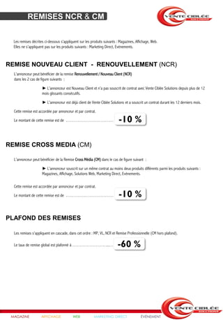 REMISES NCR & CM


  Les remises décrites ci-dessous s’appliquent sur les produits suivants : Magazines, Affichage, Web.
  Elles ne s’appliquent pas sur les produits suivants : Marketing Direct, Evènements.



REMISE NOUVEAU CLIENT - RENOUVELLEMENT (NCR)
  L’annonceur peut bénéficier de la remise Renouvellement / Nouveau Client (NCR)
  dans les 2 cas de figure suivants :

                     ► L’annonceur est Nouveau Client et n’a pas souscrit de contrat avec Vente Ciblée Solutions depuis plus de 12
                     mois glissants consécutifs.

                     ► L’annonceur est déjà client de Vente Ciblée Solutions et a souscrit un contrat durant les 12 derniers mois.

  Cette remise est accordée par annonceur et par contrat.

  Le montant de cette remise est de …………………………… -10 %                     -10 %

REMISE CROSS MEDIA (CM)

  L’annonceur peut bénéficier de la Remise Cross Média (CM) dans le cas de figure suivant :

                     ► L’annonceur souscrit sur un même contrat au moins deux produits différents parmi les produits suivants :
                     Magazines, Affichage, Solutions Web, Marketing Direct, Evènements.

  Cette remise est accordée par annonceur et par contrat.

  Le montant de cette remise est de …………………………… -10 %                     -10 %

PLAFOND DES REMISES

  Les remises s’appliquent en cascade, dans cet ordre : MP, VL, NCR et Remise Professionnelle (CM hors plafond).

  Le taux de remise global est plafonné à ……………………..…                    -60 %




 MAGAZINE            AFFICHAGE            WEB            MARKETING DIRECT                ÉVÉNEMENT
 