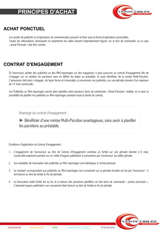PRINCIPES D'ACHAT

ACHAT PONCTUEL
 Les achats de publicité ou d’opérations de communication peuvent se faire sous la forme d’opérations ponctuelles.
 Toutes les informations nécessaires et notamment les dates doivent impérativement figurer sur le bon de commande, ou la case
 « achat Ponctuel » doit être cochée.




CONTRAT D'ENGAGEMENT
 Si l’annonceur achète des publicités ou des Mini-reportages sur des magazines, il peut souscrire un contrat d’engagement afin de
 s’engager sur un nombre de parutions sans en définir les dates au préalable, et aussi bénéficier de la remise Multi-Parution.
 L’annonceur doit alors s’engager, de façon ferme et irrévocable, à consommer ses publicités, sur une période donnée d’un maximum
 de 12 mois consécutifs.

 Les Publicités ou Mini-reportages seront alors planifiés selon plusieurs bons de commande « Achat Ponctuel » établis, et ce avec la
 possibilité de planifier les publicités ou Mini-reportages pendant toute la durée du contrat.




          Avantage du contrat d’engagement :
          ► Bénéficier d’une remise Multi-Parution avantageuse, sans avoir à planifier
          les parutions au préalable.



 Conditions d’application du Contrat d’engagement :

 1. L’engagement de l’annonceur au titre de Contrat d’Engagement constitue un forfait sur une période donnée (12 mois
    consécutifs maximum) portant sur un crédit d’espace publicitaire à consommer par l’annonceur sur ladite période.

 2. Les modalités de réservation des publicités ou Mini-reportages sont identiques à l’achat ponctuel.

 3. Le montant correspondant aux publicités ou Mini-reportages non consommé sur la période écoulée est dû par l’annonceur : il
    est facturé au titre du forfait en fin de période.

 4. La facturation dudit forfait est au fur et à mesure des parutions planifiées via des bons de commande « achats ponctuels ».
    L’éventuel espace publicitaire non consommé étant facturé au titre du forfait en fin de période.




 MAGAZINE           AFFICHAGE             WEB           MARKETING DIRECT               ÉVÉNEMENT
 