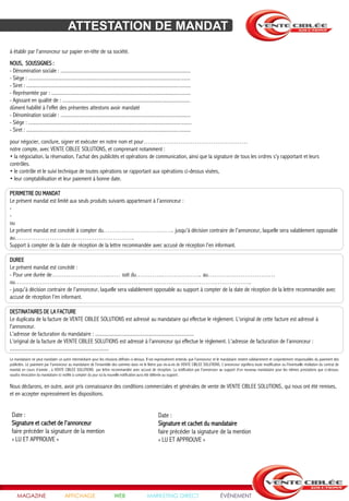 ATTESTATION DE MANDAT
à établir par l'annonceur sur papier en-tête de sa société.
NOUS, SOUSSIGNES :
- Dénomination sociale : ....................................................................................................
- Siège : ............................................................................................................................
- Siret : ..............................................................................................................................
- Représentée par : ...........................................................................................................
- Agissant en qualité de : ..................................................................................................
dûment habilité à l'effet des présentes attestons avoir mandaté
- Dénomination sociale : ....................................................................................................
- Siège : .............................................................................................................................
- Siret : ..............................................................................................................................
pour négocier, conclure, signer et exécuter en notre nom et pour……………………………………………
notre compte, avec VENTE CIBLEE SOLUTIONS, et comprenant notamment :
• la négociation, la réservation, l'achat des publicités et opérations de communication, ainsi que la signature de tous les ordres s'y rapportant et leurs
contrôles.
• le contrôle et le suivi technique de toutes opérations se rapportant aux opérations ci-dessus visées,
• leur comptabilisation et leur paiement à bonne date.

PERIMETRE DU MANDAT
Le présent mandat est limité aux seuls produits suivants appartenant à l'annonceur :
-
-
ou
Le présent mandat est concédé à compter du…………………………….. jusqu'à décision contraire de l'annonceur, laquelle sera valablement opposable
au…………………………………………………..
Support à compter de la date de réception de la lettre recommandée avec accusé de réception l'en informant.

DUREE
Le présent mandat est concédé :
- Pour une durée de……………………….…… soit du………….……………….. au……………………………
ou……………………………………………………………………………………………………..
- jusqu'à décision contraire de l'annonceur, laquelle sera valablement opposable au support à compter de la date de réception de la lettre recommandée avec
accusé de réception l'en informant.

DESTINATAIRES DE LA FACTURE
Le duplicata de la facture de VENTE CIBLEE SOLUTIONS est adressé au mandataire qui effectue le règlement. L'original de cette facture est adressé à
l'annonceur.
L'adresse de facturation du mandataire : ............................................................................
L’original de la facture de VENTE CIBLEE SOLUTIONS est adressé à l’annonceur qui effectue le règlement. L'adresse de facturation de l’annonceur :
............................................................................
Le mandataire ne peut mandater un autre intermédiaire pour les missions définies ci-dessus. Il est expressément entendu que l'annonceur et le mandataire restent solidairement et conjointement responsables du paiement des
publicités. Le paiement par l'annonceur au mandataire de l'ensemble des sommes dues ne le libère pas vis-à-vis de VENTE CIBLEE SOLUTIONS. L'annonceur signifiera toute modification ou l'éventuelle résiliation du contrat de
mandat en cours d'année , à VENTE CIBLEE SOLUTIONS par lettre recommandée avec accusé de réception. La notification par l'annonceur au support d'un nouveau mandataire pour les mêmes prestations que ci-dessus,
vaudra révocation du mandataire ici notifié à compter du jour où la nouvelle notification aura été délivrée au support.

Nous déclarons, en outre, avoir pris connaissance des conditions commerciales et générales de vente de VENTE CIBLEE SOLUTIONS, qui nous ont été remises,
et en accepter expressément les dispositions.


 Date :                                                                                                        Date :
 Signature et cachet de l'annonceur                                                                            Signature et cachet du mandataire
 faire précéder la signature de la mention                                                                     faire précéder la signature de la mention
 « LU ET APPROUVE »                                                                                            « LU ET APPROUVE »




     MAGAZINE                            AFFICHAGE                            WEB                     MARKETING DIRECT                       ÉVÉNEMENT
 