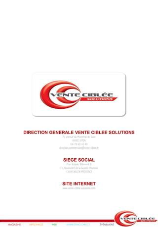DIRECTION GENERALE VENTE CIBLEE SOLUTIONS
                                  72 avenue du Maréchal de Saxe
                                            69003 LYON
                                           04 78 60 10 40
                               direction.commerciale@vente-ciblee.fr



                                  SIEGE SOCIAL
                                     Parc Ariane, Bâtiment B
                               11, Boulevard de la Grande Thumine
                                    13090 AIX EN PROVENCE



                                 SITE INTERNET
                                  www.vente-ciblee-solutions.com




MAGAZINE     AFFICHAGE   WEB         MARKETING DIRECT                  ÉVÉNEMENT
 