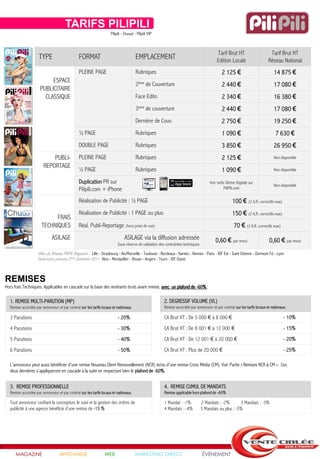 TARIFS PILIPILI
                                                                     Pilipili - Chuuut - Pilipili VIP



                                                                                                                                             Tarif Brut HT                      Tarif Brut HT
                    TYPE                       FORMAT                                   EMPLACEMENT                                          Edition Locale                    Réseau National
                                               PLEINE PAGE                              Rubriques                                               2 125 €                            14 875 €
                          ESPACE
                                                                                        2ème de Couverture                                      2 440 €                            17 080 €
                     PUBLICITAIRE
                       CLASSIQUE                                                        Face Edito                                              2 340 €                            16 380 €
                                                                                        3ème de couverture                                      2 440 €                            17 080 €
                                                                                        Dernière de Couv.                                       2 750 €                            19 250 €
                                               ½ PAGE                                   Rubriques                                               1 090 €                             7 630 €
                                               DOUBLE PAGE                              Rubriques                                               3 850 €                            26 950 €
                           PUBLI-              PLEINE PAGE                              Rubriques                                               2 125 €                            Non disponible
                       REPORTAGE
                                               ½ PAGE                                   Rubriques                                               1 090 €                            Non disponible

                                               Duplication PR sur                                                                       Voir tarifs Vitrine Digitale sur
                                                                                                                                                                                   Non disponible
                                               Pilipili.com + iPhone                                                                              PiliPili.com

                                               Réalisation de Publicité : ½ PAGE                                                                        100 € (2 A.R. correctifs max)
                                               Réalisation de Publicité : 1 PAGE ou plus                                                                150 € (2 A.R. correctifs max)
                            FRAIS
                      TECHNIQUES               Réal. Publi-Reportage (hors prise de vue)                                                                 70 € (2 A.R. correctifs max)
                             ASILAGE                                           ASILAGE via la diffusion adressée                            0,60 € par envoi                    0,60 € par envoi
                                                                          Sous réserve de validation des contraintes techniques

                    Villes du Réseau PiliPili Magazine : Lille - Strasbourg - Aix/Marseille - Toulouse - Bordeaux - Nantes - Rennes - Paris - IDF Est - Saint Etienne - Clermont Fd - Lyon
                    Ouvertures prévues 2ème Semestre 2011 : Nice - Montpellier - Rouen - Angers - Tours - IDF Ouest



REMISES
Hors frais Techniques. Applicables en cascade sur la base des montants bruts avant remise, avec un plafond de -60% :

  1. REMISE MULTI-PARUTION (MP)                                                                          2. DEGRESSIF VOLUME (VL)
  Remise accordée par annonceur et par contrat sur les tarifs locaux et nationaux.                       Remise accordée par annonceur et par contrat sur les tarifs locaux et nationaux.

  3 Parutions                                                             - 20%                          CA Brut HT : De 5 000 € à 8 000 €                                               - 10%
  4 Parutions                                                             - 30%                          CA Brut HT : De 8 001 € à 12 000 €                                              - 15%
  5 Parutions                                                             - 40%                          CA Brut HT : De 12 001 € à 20 000 €                                             - 20%
  6 Parutions                                                             - 50%                          CA Brut HT : Plus de 20 000 €                                                   - 25%

  L’annonceur peut aussi bénéficier d’une remise Nouveau Client Renouvellement (NCR) et/ou d’une remise Cross Média (CM). Voir Partie « Remises NCR & CM ». Ces
  deux dernières s’appliqueront en cascade à la suite en respectant bien le plafond de -60%.


  3. REMISE PROFESSIONNELLE                                                                              4. REMISE CUMUL DE MANDATS
  Remise accordée par annonceur et par contrat sur les tarifs locaux et nationaux.                       Remise applicable hors plafond de -60%

  Tout annonceur confiant la conception, le suivi et la gestion des ordres de                            1 Mandat : -1%           2 Mandats : -2%       3 Mandats : -3%
  publicité à une agence bénéficie d’une remise de -15 %                                                 4 Mandats : -4%          5 Mandats ou plus : -5%




      MAGAZINE                    AFFICHAGE                      WEB                   MARKETING DIRECT                           ÉVÉNEMENT
 