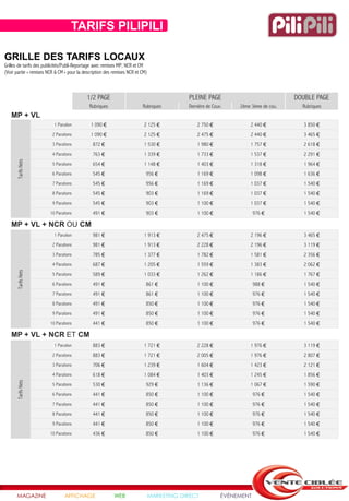 TARIFS PILIPILI

GRILLE DES TARIFS LOCAUX
Grilles de tarifs des publicités/Publi-Reportage avec remises MP, NCR et CM
(Voir partie « remises NCR & CM » pour la description des remises NCR et CM)



                                            1/2 PAGE                                       PLEINE PAGE                              DOUBLE PAGE
                                             Rubriques                   Rubriques         Dernière de Couv.    2ème 3ème de cou.     Rubriques
   MP + VL
                          1 Parution          1 090 €                     2 125 €              2 750 €              2 440 €            3 850 €
                         2 Parutions          1 090 €                     2 125 €              2 475 €              2 440 €            3 465 €
                         3 Parutions           872 €                      1 530 €              1 980 €              1 757 €            2 618 €
                         4 Parutions           763 €                      1 339 €              1 733 €              1 537 €            2 291 €
      Tarifs Nets




                         5 Parutions           654 €                      1 148 €              1 403 €              1 318 €            1 964 €
                         6 Parutions           545 €                       956 €               1 169 €              1 098 €            1 636 €
                         7 Parutions           545 €                       956 €               1 169 €              1 037 €            1 540 €
                         8 Parutions           545 €                       903 €               1 169 €              1 037 €            1 540 €
                         9 Parutions           545 €                       903 €               1 100 €              1 037 €            1 540 €
                        10 Parutions           491 €                       903 €               1 100 €                 976 €           1 540 €

   MP + VL + NCR OU CM
                          1 Parution           981 €                      1 913 €              2 475 €              2 196 €            3 465 €
                         2 Parutions           981 €                      1 913 €              2 228 €              2 196 €            3 119 €
                         3 Parutions           785 €                      1 377 €              1 782 €              1 581 €            2 356 €
                         4 Parutions           687 €                      1 205 €              1 559 €              1 383 €            2 062 €
      Tarifs Nets




                         5 Parutions           589 €                      1 033 €              1 262 €              1 186 €            1 767 €
                         6 Parutions           491 €                       861 €               1 100 €                 988 €           1 540 €
                         7 Parutions           491 €                       861 €               1 100 €                 976 €           1 540 €
                         8 Parutions           491 €                       850 €               1 100 €                 976 €           1 540 €
                         9 Parutions           491 €                       850 €               1 100 €                 976 €           1 540 €
                        10 Parutions           441 €                       850 €               1 100 €                 976 €           1 540 €

   MP + VL + NCR ET CM
                          1 Parution           883 €                      1 721 €              2 228 €              1 976 €            3 119 €
                         2 Parutions           883 €                      1 721 €              2 005 €              1 976 €            2 807 €
                         3 Parutions           706 €                      1 239 €              1 604 €              1 423 €            2 121 €
                         4 Parutions           618 €                      1 084 €              1 403 €              1 245 €            1 856 €
      Tarifs Nets




                         5 Parutions           530 €                       929 €               1 136 €              1 067 €            1 590 €
                         6 Parutions           441 €                       850 €               1 100 €                 976 €           1 540 €
                         7 Parutions           441 €                       850 €               1 100 €                 976 €           1 540 €
                         8 Parutions           441 €                       850 €               1 100 €                 976 €           1 540 €
                         9 Parutions           441 €                       850 €               1 100 €                 976 €           1 540 €
                        10 Parutions           436 €                       850 €               1 100 €                 976 €           1 540 €




      MAGAZINE                  AFFICHAGE                 WEB                  MARKETING DIRECT            ÉVÉNEMENT
 