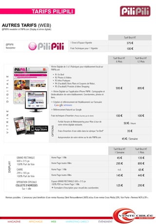 TARIFS NEWSLETTER PILIPILI
                                 TARIFS PILIPILI

AUTRES TARIFS (WEB)
@PiliPili newsletter et PiliPili.com (Display et vitrine digitale)


                                                                                                                                                              Tarif Brut HT

     @PiliPili
                                                                                                 1 Envoi d’Espace Vignette                                       375 €
     Newsletter                                                                                  Frais Techniques pour 1 Vignette                                100 €


                                                                                                                                                 Tarif Brut HT            Tarif Brut HT
                                                                                                                                                    6 Mois                  12 Mois
                                                                 Vitrine Digitale de 3 à 5 Rubriques pour établissement local sur
                                                                 PiliPili.com

                                                                        •      R1 En Bref
      D I G I T A L E




                                                                        •      R2 Photos & Vidéos
                                                                        •      R3 Infos Pratiques
                                                                        •      R4 (Facultatif) Bons Plans et Coupons de Réduc.
                                                                        •      R5 (Facultatif) Produits & Idées Shopping
                                                                                                                                                   595 €                      895 €
                                                                 + Vitrine Digitale sur l'application iPhone PiliPili : Cartographie et
                                                                 Géolocalisation de votre établissement. Coordonnées, photos et
                                                                 liens.
                                                                 + Création et référencement de l'établissement sur l'annuaire


                                                                 + Référencement Naturel sur Google
      V I T R I N E




                                                                 Frais techniques d'insertion (Photos fournies par le client)                      100 €                      100 €
                                                                                  Forfait Horaire de Webmastering pour Mise à Jour de
                                                                                  votre vitrine digitale existante.
                                                                                                                                                              50 € / Heure
                                                                     OPTIONS




                                                                                  Frais d'insertion d'une vidéo dans la rubrique "en Bref"                       35 €

                                                                                  Autopromotion de votre vitrine sur le site PiliPili.com
                                                                                                                                                             45 € / Semaine


                                                                                                                                                 Tarif Brut HT            Tarif Brut HT
                                                                                                                                                  1 Semaine                  1 Mois
                            GRAND RECTANGLE                          Home Page 1 Ville                                                               45 €                     135 €
                            600 x 315 px
                  DISPLAY




                            100% Part de Voix                        Home Page toutes Villes                                                        295 €                     895 €
                            CARRE                                    Home Page 1 Ville                                                                n.d.                    65 €
                            299 x 165 px
                            100% Part de Voix                        Home Page toutes Villes                                                        145 €                     445 €

                             OPERATION SPECIALE                      Espace GRAND RECTANGLE 600 x 315 px
                                                                     100% PDV sur Home Page 1 Ville
                            COLLECTE D'ADRESSES                                                                                                     125 €                     295 €
                                 Sur 1 ville                         + Formulaire d'inscription pour recueil des coordonnées


    Remises possibles : L’annonceur peut bénéficier d’une remise Nouveau Client Renouvellement (NCR) et/ou d’une remise Cross Média (CM). Voir Partie « Remises NCR & CM ».




             MAGAZINE                  AFFICHAGE                 WEB                       MARKETING DIRECT                          ÉVÉNEMENT
 