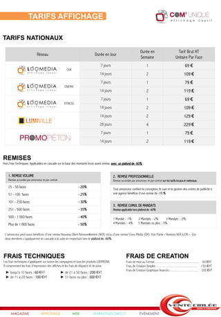 TARIFS AFFICHAGE

TARIFS NATIONAUX

                                                                                                                     Durée en                            Tarif Brut HT
                             Réseau                                         Durée en Jour
                                                                                                                     Semaine                           Unitaire Par Face
                                                                                 7 jours                                   1                                    69 €
                                                        CHR
                                                                                14 jours                                   2                                   109 €
                                                                                 7 jours                                   1                                    79 €
                                                      CINEMA
                                                                                14 jours                                   2                                   119 €
                                                                                 7 jours                                   1                                    69 €
                                                      FITNESS
                                                                                14 jours                                   2                                   109 €
                                                                                14 jours                                   2                                   129 €
                                                                                28 jours                                   4                                   229 €
                                                                                 7 jours                                   1                                    79 €
                                                                                14 jours                                   2                                   119 €


REMISES
Hors frais Techniques. Applicables en cascade sur la base des montants bruts avant remise, avec un plafond de -60% :


    1. REMISE VOLUME                                                                        2. REMISE PROFESSIONNELLE
    Remise accordée par annonceur et par contrat.                                           Remise accordée par annonceur et par contrat sur les tarifs locaux et nationaux.

    25 - 50 faces                                               - 20%
                                                                                            Tout annonceur confiant la conception, le suivi et la gestion des ordres de publicité à
    51 - 100 faces                                              - 25%                       une agence bénéficie d’une remise de -15 %

    101 - 250 faces                                             - 30%
                                                                                            3. REMISE CUMUL DE MANDATS
    251 - 500 faces                                             - 35%                       Remise applicable hors plafond de -60%

    500 - 1 000 faces                                           - 40%                       1 Mandat : -1%         2 Mandats : -2%       3 Mandats : -3%
    Plus de 1 000 faces                                         - 50%                       4 Mandats : -4%        5 Mandats ou plus : -5%


 L’annonceur peut aussi bénéficier d’une remise Nouveau Client Renouvellement (NCR) et/ou d’une remise Cross Média (CM). Voir Partie « Remises NCR & CM ». Ces
 deux dernières s’appliqueront en cascade à la suite en respectant bien le plafond de -60%.




FRAIS TECHNIQUES                                                                                        FRAIS DE CREATION
Les frais techniques s'appliquent sur toutes les campagnes et tous les produits LOOMEDIA.               Frais de mise au Format…………………………….….. 60 €HT
Il comprennent les frais d'impression des affiches et les frais de dispatch et de pose.                 Frais de Création Simples …………………………..…. 150 €HT
                                                                                                        Frais de Création Graphique Avancés……………………. 200 €HT
  ► Jusqu'à 10 faces : 60 €HT                       ► de 21 à 50 faces : 200 €HT
  ► de 11 à 20 faces : 100 €HT                      ► 51 faces ou plus : 300 €HT




      MAGAZINE                   AFFICHAGE                    WEB         MARKETING DIRECT                           ÉVÉNEMENT
 