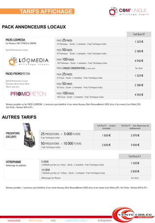 TARIFS AFFICHAGE

PACK ANNONCEURS LOCAUX
                                                                                                                                                          Tarif Brut HT

 PACKS LOOMEDIA                                              PACK 25 FACES
 Sur Réseaux CHR, FITNESS & CINEMA
                                                                                                                                                            1 325 €
                                                             25 Panneaux - Durée : 2 semaines - Frais Techniques inclus

 Spécial Annonceurs Locaux                                   PACK 50 FACES                                                                                  2 380 €
                                                             50 Panneaux - Durée : 2 semaines - Frais Techniques inclus

                                                             PACK 100 FACES                                                                                 4 550 €
                                                             100 Panneaux - Durée : 2 semaines - Frais Techniques inclus

                                                             PACK LONGUE CONSERVATION (3 mois mini)                                                          Sur devis

 PACKS PROMOPIETON                                           PACK 25 FACES                                                                                  1 325 €
                                                             25 Faces - Durée : 2 semaines - Frais Techniques inclus
 Spécial Annonceurs Locaux
 Panneaux Recto-Verso Vitres                                 PACK 50 FACES                                                                                  2 380 €
 (Recto seul mur)                                            50 Faces - Durée : 2 semaines - Frais Techniques inclus

                                                             PACK 100 FACES                                                                                 4 550 €
                                                             100 Faces - Durée : 2 semaines - Frais Techniques inclus

 Remises possibles sur les PACKS LOOMEDIA : L’annonceur peut bénéficier d’une remise Nouveau Client Renouvellement (NCR) et/ou d’une remise Cross Média (CM).
 Voir Partie « Remises NCR & CM ».



AUTRES TARIFS
                                                                                                               Tarif Brut HT - Livraison   Tarif Brut HT - Avec Dépose dans les
                                                                                                                       Centralisée                     établissements

 PRESENTOIRS                              25 PRESENTOIRS            +   5 000 FLYERS
 EXCLUSIFS                                                                                                           1 830 €                           2 970 €
                                          Frais Techniques inclus

                                          50 PRESENTOIRS            +   10 000 FLYERS                                2 830 €                           3 930 €
                                          Frais Techniques inclus


                                                                                                                                                    Tarif Brut H.T.

 VITROPHANIE                              5 LIEUX
                                          3 Adhésifs par lieu sur 5 lieux - Durée : 2 semaines - Frais Techniques inclus
                                                                                                                                                       1 520 €
 Adhésivage de publicités
                                          10 LIEUX
                                          3 Adhésifs par lieu sur 10 lieux - Durée : 2 semaines - Frais Techniques inclus
                                                                                                                                                       2 830 €

                                          Adhésivage Sur Mesure                                                                                         Sur devis


 Remises possibles : L’annonceur peut bénéficier d’une remise Nouveau Client Renouvellement (NCR) et/ou d’une remise Cross Média (CM). Voir Partie « Remises NCR & CM ».




   MAGAZINE                  AFFICHAGE               WEB                 MARKETING DIRECT                       ÉVÉNEMENT
 