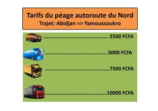 Tarifs du péage autoroute du Nord
Trajet: Abidjan => Yamoussoukro
.……………………………………….. 2500 FCFA
………………………………………..5000 FCFA………………………………………..5000 FCFA
………………………………………...7500 FCFA
………………………………………..10000 FCFA
 