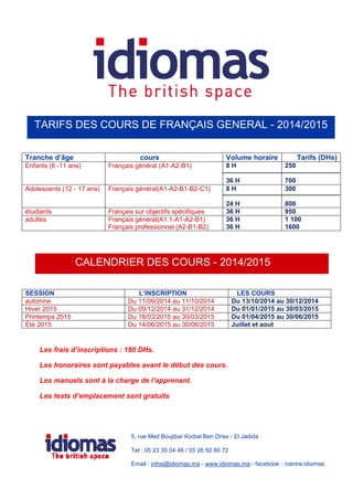 TARIFS DES COURS DE FRANÇAIS GENERAL - 2014/2015 
Tranche d’âge cours Volume horaire Tarifs (DHs) 
Enfants (6 -11 ans) Français général (A1-A2-B1) 8 H 
36 H 
250 
700 
Adolescents (12 - 17 ans) Français général(A1-A2-B1-B2-C1) 8 H 
24 H 
300 
800 
étudiants Français sur objectifs spécifiques 36 H 950 
adultes Français général(A1.1-A1-A2-B1) 
Français professionnel (A2-B1-B2) 
36 H 
36 H 
1 100 
1600 
CALENDRIER DES COURS - 2014/2015 
SESSION L’INSCRIPTION LES COURS 
automne Du 11/09/2014 au 11/10/2014 Du 13/10/2014 au 30/12/2014 
Hiver 2015 Du 09/12/2014 au 31/12/2014 Du 01/01/2015 au 30/03/2015 
Printemps 2015 Du 18/03/2015 au 30/03/2015 Du 01/04/2015 au 30/06/2015 
Été 2015 Du 14/06/2015 au 30/06/2015 Juillet et aout 
Les frais d’inscriptions : 180 DHs. 
Les honoraires sont payables avant le début des cours. 
Les manuels sont à la charge de l’apprenant. 
Les tests d’emplacement sont gratuits 
5, rue Med Boujibar Kodiat Ben Driss - El Jadida 
Tel : 05 23 35 04 46 / 05 26 50 80 72 
Email : infos@idiomas.ma - www.idiomas.ma - facebook : /centre.idiomas 
