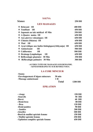 SAUNA
Séance 250 DH
LES MASSAGES
 Relaxant 1H 400 DH
 Tonifiant 1H 450 DH
 Japonais au talc médical 45 Min 350 DH
 A Quatre mains 1H 650 DH
 Aux pierres volcaniques 1H 650 DH
 Chinois (Shiatsu) 1H 650 DH
 Thaï 1H 650 DH
 Ayurvédique aux huiles biologiques(Abhyanja) 1H 650 DH
 Amincissant 1H 500 DH
 Californien 1H 500 DH
 Drainage lymphatique 1H 650 DH
 Réflexologie plantaire 30 Min 350 DH
 Réflexologie palmaire 30 Min 300 DH
-AUTRES TYPES DE MASSAGES SUR DEMANDE.
- KINESITHERAPEUTE SUR RENDEZ-VOUS.
LA CURE MINCEUR
-Sauna
-Enveloppement d’algues minceurs 30 min
-Massage amincissant 1 H
Total 1200 DH
EPILATION
- visage 150 DH
-Sourcils 50 DH
-Duvet 60 DH
- Demi-bras 80 DH
- Bras 120 DH
-Demi-jambes 90 DH
- Jambes 200 DH
-Aisselles 100 DH
-Bord de maillot spéciale femme 150 DH
- Maillot spéciale femme 250 DH
- Epilation complète spéciale femme 650 DH
 
