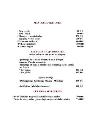 MANUCURE-PEDICURE
- Pose vernis 40 DH
- Pose frensh 60 DH
- Manucure vernis inclus 250 DH
- Pédicure vernis inclus 300 DH
-Manucure médicale 600 DH
-Pédicure médicale 800 DH
-Les faux angles 500 DH
LES SOINS TRADITIONNELS
Beauté orientale des mains ou des pieds
-gommage au sable du désert à l’huile d’argan.
-masque d’argile aromatisé.
-modelage à l’huile d’amande douce inclus pose de vernis
ou frensh.
* Les mains 400 DH
* Les pieds 600 DH
Soins du visage
-Démaquillage-Gommage-Masque –Modelage 600 DH
-Antifatigue (Modelage+masque) 400 DH
LES SOINS APPROPRIES
* Soins contours des yeux antirides où anti-poches 400 DH
* Soins du visage selon type de la peau (grasse, sèche, mixte) 750 DH
 