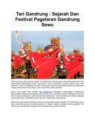 Tari Gandrung : Sejarah Dan
Festival Pagelaran Gandrung
Sewu
Salah satu ikon Banyuwangi adalah Tari Gandrung, sebuah tarian yang selalu dilakukan oleh
masyarakat Banyuwangi untuk menyambut acara pernikahan, musim panen raya, atau
khitanan. Tarian ini terbilang menarik, karena para penari menampilkan performanya dengan
iringan perkawinan dua budaya, yaitu musik khas Jawa dan Bali.
Kamu juga wajib tahu bahwa Tari Gandrung merupakan kebanggaan masyarakat
Banyuwangi. Sebagai peninggalan Suku Osing, suku asli Banyuwangi, melakukan tarian ini
harus ada pasangannya, yaitu laki-laki dan perempuan. Penari perempuan dikenal sebagai
penari gandrung, sedangkan penari laki-laki adalah paju atau pemaju.
Kalau kamu penasaran tentang semua hal yang berhubungan dengan Tari Gandrung, kamu
bisa menyimak semua informasi berikut. Ini adalah ulasan lengkap tentang sejarah Tari
Gandrung, karakteristik, hingga bentuk pelestariannya dalam festival.
 