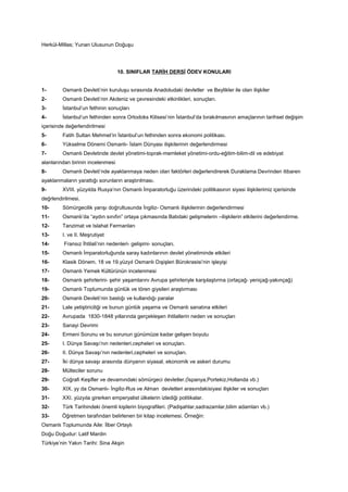 Herkül-Millas; Yunan Ulusunun Doğuşu
10. SINIFLAR TARİH DERSİ ÖDEV KONULARI
1- Osmanlı Devleti’nin kuruluşu sırasında Anadoludaki devletler ve Beylikler ile olan ilişkiler
2- Osmanlı Devleti’nin Akdeniz ve çevresindeki etkinlikleri, sonuçları.
3- İstanbul’un fethinin sonuçları
4- İstanbul’un fethinden sonra Ortodoks Kilisesi’nin İstanbul’da bırakılmasının amaçlarının tarihsel değişim
içerisinde değerlendirilmesi
5- Fatih Sultan Mehmet’in İstanbul’un fethinden sonra ekonomi politikası.
6- Yükselme Dönemi Osmanlı- İslam Dünyası ilişkilerinin değerlendirmesi
7- Osmanlı Devletinde devlet yönetimi-toprak-memleket yönetimi-ordu-eğitim-bilim-dil ve edebiyat
alanlarından birinin incelenmesi
8- Osmanlı Devleti’nde ayaklanmaya neden olan faktörleri değerlendirerek Duraklama Devrinden itibaren
ayaklanmaların yarattığı sorunların araştırılması.
9- XVIII. yüzyılda Rusya’nın Osmanlı İmparatorluğu üzerindeki politikasının siyasi ilişkilerimiz içerisinde
değrlendirilmesi.
10- Sömürgecilik yarışı doğrultusunda İngiliz- Osmanlı ilişkilerinin değerlendirmesi
11- Osmanlı’da “aydın sınıfın” ortaya çıkmasında Batıdaki gelişmelerin –ilişkilerin etkilerini değerlendirme.
12- Tanzimat ve Islahat Fermanları
13- I. ve II. Meşrutiyet
14- Fransız İhtilali’nin nedenleri- gelişimi- sonuçları.
15- Osmanlı İmparatorluğunda saray kadınlarının devlet yönetiminde etkileri
16- Klasik Dönem, 18 ve 19.yüzyıl Osmanlı Dışişleri Bürokrasisi’nin işleyişi
17- Osmanlı Yemek Kültürünün incelenmesi
18- Osmanlı şehirlerini- şehir yaşamlarını Avrupa şehirleriyle karşılaştırma (ortaçağ- yeniçağ-yakınçağ)
19- Osmanlı Toplumunda günlük ve tören giysileri araştırması
20- Osmanlı Devleti’nin bastığı ve kullandığı paralar
21- Lale yetiştiriciliği ve bunun günlük yaşama ve Osmanlı sanatına etkileri
22- Avrupada 1830-1848 yıllarında gerçekleşen ihtilallerin neden ve sonuçları
23- Sanayi Devrimi
24- Ermeni Sorunu ve bu sorunun günümüze kadar gelişen boyutu
25- I. Dünya Savaşı’nın nedenleri,cepheleri ve sonuçları.
26- II. Dünya Savaşı’nın nedenleri,cepheleri ve sonuçları.
27- İki dünya savaşı arasında dünyanın siyasal, ekonomik ve askeri durumu
28- Mülteciler sorunu
29- Coğrafi Keşifler ve devamındaki sömürgeci devletler.(İspanya,Portekiz,Hollanda vb.)
30- XIX. yy da Osmanlı- İngiliz-Rus ve Alman devletleri arasındakisiyasi ilişkiler ve sonuçları
31- XXI. yüzyıla girerken emperyalist ülkelerin izlediği politikalar.
32- Türk Tarihindeki önemli kişilerin biyografileri. (Padişahlar,sadrazamlar,bilim adamları vb.)
33- Öğretmen tarafından belirlenen bir kitap incelemesi. Örneğin:
Osmanlı Toplumunda Aile: İlber Ortaylı
Doğu Doğudur: Latif Mardin
Türkiye’nin Yakın Tarihi: Sina Akşin
 