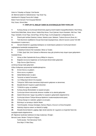 Anka’nın Yükselişi ve Düşüşü: Oral Sander
28. Mehmet Çelebi’nin Sefaretnamesi: Yapı Kredi Yay.
Abdülhamit’in Düşüşü:Francis Mc Cullagh.
Bülent Tanör:Osmanlı Türk Anayasal Metinleri
Kılıç Yarası: Ahmet Altan
11. SINIFLAR TC. İNKILAP TARİHİ VE ATATÜRKÇÜLÜK ÖDEV KONULARI
1- Kurtuluş Savaşı ve Cumhuriyet Döneminde yaşamış önemli kişilerin biyografileri(Atatürk, Rauf Orbay,
İsmet İnönü,Refet Bele, Adnan Adıvar, Halide Edip Adıvar, Fevzi Çakmak, Kazım Karabekir, Afet İnan, Talat
Paşa, Vahdettin, Enver Paşa, Cemal Paşa, Ali Rıza Paşa, Cumhurbaşkanları ve Başbakanlar vb.)
2- Önemli şehir tarihleri (İstanbul, Ankara, Selanik,Lozan, Balıkesir, Trabzon,Erzurum,Sivas vb.)
3- Türk Devriminin özelliklerinin Sovyet Devrimiyle karşılaştırılması. (Devrim kavramı içinde Türk Milli
Mücadelesinin incelenmesi.)
4- Osmanlı Devleti’nin uyguladığı batılılaşma ve modernleşme çabalarının Cumhuriyet dönemi
çağdaşlaşma hareketiyle karşılaştırılması.
5- II.Abdülhamit dönemi fikir hareketleri, İttihat ve Terakki.
6- 31 Mart, Şeyh Sait, İzmir Suikasti ve Menemen olayı gibi yönetime karşı oluşan siyasi gelişmelerin
karşılaştırılması.
7- Güney ve Batı Cephelerinde Kuva-yı Milliye’nin oluşumu.
8- Boğazlar sorununun başlaması ve Cumhuriyet dönemindeki gelişmeler.
9- Doğu Sorunu (Şark Sorunu),
a)I.Dünya Savaşı’ndaki gelişmeleri.
b)Sevr Antlaşması çerçevesinde hedefleriyleraştırma
10- Ermeni Sorunu ve gelişimi.
11- Kıbrıs sorunu ve gelişimi.
12- İstiklal Mahkemeleri ve işlevi.
13- Tanzimat ve Islahat Fermanları.
14- I.ve II.Meşrutiyet dönemi ilk anayaslar.
15- Türkiye’de 1938’e kadar demokrasi düşüncesinin gelişmesi ve denenmesi.
16- Mustafa Kemal’in hayatının çeşitli dönemleri.
17- T.B.M.M’nin açılışı ve özellikleri.
18- Kurtuluş Savaşı Muharebeleri ve siyasal sonuçları.
19- Cumhuriyet dönemi ekonomide denenen modeller ve bu alanda gelişmeler.
20- Atatürk Döneminde “saygın dış politika”nın esaslarını gelişmelerle değerlendirme
21- Cumhuriyet dönemi Türkiye-Almanya ilişkilerinin incelenmesi(ekonomik,siyasi)
22- II.Dünya Savaşı’nın nedenleri, gelişimi ve sonuçları.
23- Bütünleyici ve tamalayıcı Atatürk İlkeleri
24- Yerel Kongreler, Amasya Genelgesi, Samsun Raporu, Erzurum ve Sivas Kongreleri.
25- Atatürkçü düşünce sistemi ve Atatürk’ün kişiliği.
26- Mustafa Kemal Atatürk’ü çağdaşı diğer devlet adamları ile “uygulama ve öngörüleri”alanında
karşılaştırmalarla değerlendirme
27- Öğretmen tarafından belirlenen bir kitap incelemesi. Örneğin:
Bernard Lewis. Modern Türkiye’nin Doğuşu.
Tevfik Çavdar. Türk Demokrasi Tarihi.
Sina Akşin 31 Mart Olayı.
 