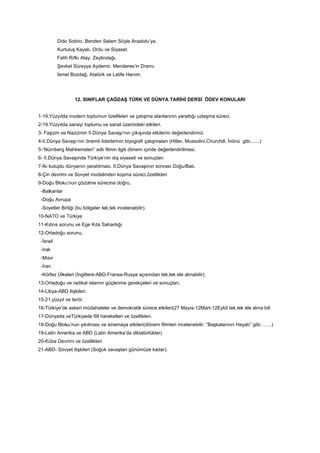 Dido Sotirio. Benden Selam Söyle Anadolu’ya.
Kurtuluş Kayalı. Ordu ve Siyaset.
Falih Rıfkı Atay. Zeytindağı.
Şevket Süreyya Aydemir. Menderes’in Dramı.
İsmet Bozdağ. Atatürk ve Latife Hanım.
12. SINIFLAR ÇAĞDAŞ TÜRK VE DÜNYA TARİHİ DERSİ ÖDEV KONULARI
1-19.Yüzyılda modern toplumun özellikleri ve çatışma alanlarının yarattığı uzlaşma süreci.
2-19.Yüzyılda sanayi toplumu ve sanat üzerindeki etkileri.
3- Faşizm ve Nazizmin II.Dünya Savaşı’nın çıkışında etkilerini değerlendiriniz.
4-II.Dünya Savaşı’nın önemli liderlerinin biyografi çalışmaları (Hitler, Mussolini,Churchill, İnönü gibi.......)
5-“Nürnberg Mahkemeleri” adlı filmin ilgili dönem içinde değerlendirilmesi.
6- II.Dünya Savaşında Türkiye’nin dış siyaseti ve sonuçları
7-İki kutuplu dünyanın yaratılması. II.Dünya Savaşının sonrası Doğu/Batı.
8-Çin devrimi ve Sovyet modelinden kopma süreci,özellikleri
9-Doğu Bloku’nun çözülme sürecine doğru,
-Balkanlar
-Doğu Avrupa
-Soyetler Birliği (bu bölgeler tek,tek incelenebilir).
10-NATO ve Türkiye
11-Kıbrıs sorunu ve Ege Kıta Sahanlığı
12-Ortadoğu sorunu,
-İsrail
-Irak
-Mısır
-İran
-Körfez Ülkeleri (İngiltere-ABD-Fransa-Rusya açısından tek,tek ele alınabilir),
13-Ortadoğu ve radikal islamın güçlenme gerekçeleri ve sonuçları.
14-Libya-ABD ilişkileri.
15-21.yüzyıl ve terör.
16-Türkiye’de askeri müdahaleler ve demokratik sürece etkileri(27 Mayıs-12Mart-12Eylül tek,tek ele alına bili
17-Dünyada veTürkiyede 68 hareketleri ve özellikleri.
18-Doğu Bloku’nun yıkılması ve sinemaya etkileri(dönem filimleri incelenebilir. “Başkalarının Hayatı” gibi…….)
19-Latin Amerika ve ABD (Latin Amerika’da diktatörlükler)
20-Küba Devrimi ve özellikleri
21-ABD- Sovyet ilişkileri (Soğuk savaştan günümüze kadar).
 