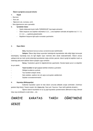 Ödevin içeriğinde aranacak kriterler
1. Kapak
- Okul ismi
- Konu adı
- Öğrencinin adı, numarası, sınıfı,
- Ders öğretmeninin adını içermelidir.
2. İçindekiler listesi
- Sayfa ortalanarak büyük harfle “İÇİNDEKİLER” diye başlık atılmalıdır.
- Ödevi oluşturan ana başlıklar rakamlarla (1,2,3.....) ana başlıkların altındaki alt başlıklar ise (1.1, 1.2,
2.1, 2.2 ......) şeklinde gösterilmelidir.
- Başlıkların karşısına ilgili sayfa numaraları yazılmalıdır.
3. Rapor Metni
- Giriş :Hazırlanan konunun amacı ve temel konuları belirtilmelidir.
- Gelişme :Ödeve bilgi düzeyi açısından bakıldığında kaynaklardan elde ettiği bilgiyi konusuyla
bütünleştirip, hazırladığı konu ile ilgili bilgileri rapor metninde etkin olarak kullanabilmelidir. Ödevin amaca
yaklaşımında ise metin içinde kullandığı kaynaklardan doğru alıntılar yapmalı, ödevin içeriği ile başlıkları tutarlı ve
kullandığı şekil,resim,tablolar ödevin içeriğine uygun olmalıdır.
- Sonuç :Yazılanların genel bir değerlendirmesi yapılmalıdır. Burada kişisel yorum ve eleştiriler
de yer alabilir.
- Yazım kuralları ile ilgili aşağıda belirtilen kriterlere uyulmalıdır.
- Dilbilgisi kurallarına uyulmalı,
- Yazı karakteri anlaşılır olmalı,
- Satır aralıkları, sayfanın üst, alt, sağ ve sol ayarları sabitlenmeli,
- Sayfalar numaralandırılmalıdır.
4. Kaynakça (Bibliyografya)
- Kullanılan kaynakları içeren bir liste ödevin sonunda alfabetik sırayla verilmelidir. (Verilmesi
gereken bilgi düzeni; Yazarın soyadı, Adı, Kitabın Adı, Yayın yeri, Yayıncısı, Yayın tarihi şeklinde olmalıdır.)
- Öğrenci ödevini hazırlarken en az üç çeşit kaynaktan yararlanmalıdır (Bilimsel bir dergi, bilimsel
kitap veya ansiklopedi ve web sitesi.....vb).
ÖMRİYE KARATAS TARİH ÖĞRETMENİ
GEBZE
 