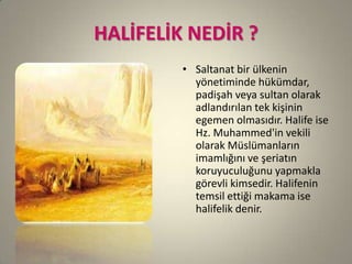 HALİFELİK NEDİR ?
• Saltanat bir ülkenin
yönetiminde hükümdar,
padişah veya sultan olarak
adlandırılan tek kişinin
egemen olmasıdır. Halife ise
Hz. Muhammed'in vekili
olarak Müslümanların
imamlığını ve şeriatın
koruyuculuğunu yapmakla
görevli kimsedir. Halifenin
temsil ettiği makama ise
halifelik denir.
 