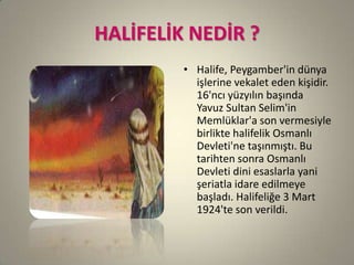 HALİFELİK NEDİR ?
• Halife, Peygamber'in dünya
işlerine vekalet eden kişidir.
16'ncı yüzyılın başında
Yavuz Sultan Selim'in
Memlüklar'a son vermesiyle
birlikte halifelik Osmanlı
Devleti'ne taşınmıştı. Bu
tarihten sonra Osmanlı
Devleti dini esaslarla yani
şeriatla idare edilmeye
başladı. Halifeliğe 3 Mart
1924'te son verildi.
 