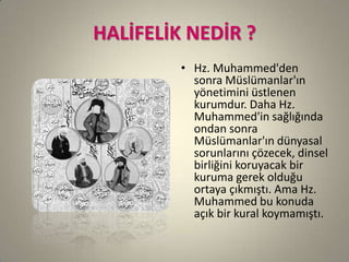 HALİFELİK NEDİR ?
• Hz. Muhammed'den
sonra Müslümanlar'ın
yönetimini üstlenen
kurumdur. Daha Hz.
Muhammed'in sağlığında
ondan sonra
Müslümanlar'ın dünyasal
sorunlarını çözecek, dinsel
birliğini koruyacak bir
kuruma gerek olduğu
ortaya çıkmıştı. Ama Hz.
Muhammed bu konuda
açık bir kural koymamıştı.
 