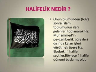 HALİFELİK NEDİR ?
• Onun ölümünden (632)
sonra İslam
toplumunun ileri
gelenleri toplanarak Hz.
Muhammed'in
peygamberlik görevleri
dışında kalan işleri
yürütmek üzere Hz.
Ebubekir'i halife
seçtiler.Böylece 4 halife
dönemi başlamış oldu.
 