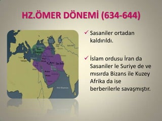 HZ.ÖMER DÖNEMİ (634-644)
 Sasaniler ortadan
kaldırıldı.
 İslam ordusu İran da
Sasaniler le Suriye de ve
mısırda Bizans ile Kuzey
Afrika da ise
berberilerle savaşmıştır.
 