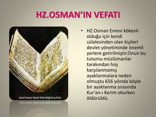 HZ.OSMAN’IN VEFATI
• HZ.Osman Emevi kökenli
olduğu için kendi
sülalesinden olan kişileri
devlet yönetiminde önemli
yerlere getirilmiştir.Onun bu
tutumu müslümanlar
tarakından hoş
karşılanmamış
ayaklanmalara neden
olmuştu 656 yılında böyle
bir ayaklanma sırasında
Kur'an-ı Kerim okurken
öldürüldü.
 