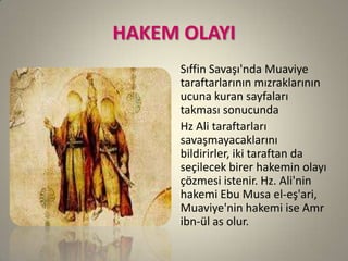 HAKEM OLAYI
Sıffin Savaşı'nda Muaviye
taraftarlarının mızraklarının
ucuna kuran sayfaları
takması sonucunda
Hz Ali taraftarları
savaşmayacaklarını
bildirirler, iki taraftan da
seçilecek birer hakemin olayı
çözmesi istenir. Hz. Ali'nin
hakemi Ebu Musa el-eş'ari,
Muaviye'nin hakemi ise Amr
ibn-ül as olur.
 