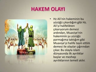HAKEM OLAYI
• Hz Ali’nin hakeminin bu
yüzüğü çıkardığım gibi Hz.
Ali’yi halifelikten
çıkarıyorum demesi
ardından, Muaviye'nin
hakeminin şu yüzüğü
parmağıma taktığım gibi
Muaviye'yi halife tayin ettim
demesi ile olaylar çığırından
çıkar. Bu olayla islam
dünyasında ilk ayrılıklar
başlar ve mezhep
ayrılıklarının temeli atılır.
 
