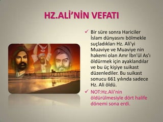HZ.ALİ’NİN VEFATI
 Bir süre sonra Hariciler
İslam dünyasını bölmekle
suçladıkları Hz. Ali'yi
Muaviye ve Muaviye nin
hakemi olan Amr İbn'ül As'ı
öldürmek için ayaklandılar
ve bu üç kişiye suikast
düzenlediler. Bu suikast
sonucu 661 yılında sadece
Hz. Ali öldü.
 NOT:Hz.Ali’nin
öldürülmesiyle dört halife
dönemi sona erdi.
 